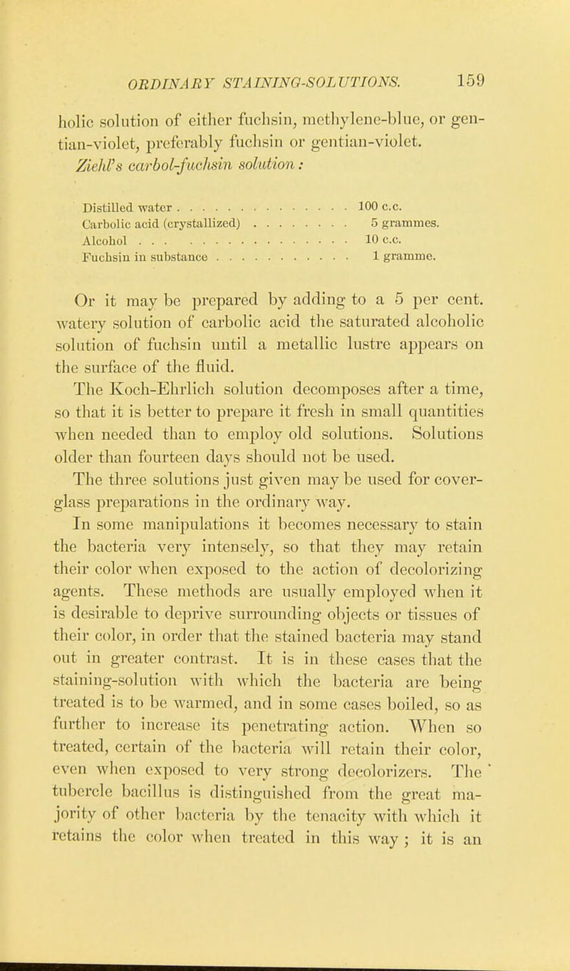 liolic solution of either fuchsin, methylene-blue, or gen- tian-violet, preferably fuchsin or gentian-violet. ZiehVs carbol-fuchsin solution : Distilled water 100 c.c. Carbolic acid (crystallized) 5 grammes. Alcohol 10 c.c. Fuchsin in substance 1 gramme. Or it may be prepared by adding to a 5 per cent, watery solution of carbolic acid the saturated alcoholic solution of fuchsin until a metallic lustre appears on the surface of the fluid. The Koch-Ehrlich solution decomposes after a time, so that it is better to prepare it fresh in small quantities when needed than to employ old solutions. Solutions older than fourteen days should not be used. The three solutions just given may be used for cover- glass preparations in the ordinary way. In some manipulations it becomes necessary to stain the bacteria very intensely, so that they may retain their color when exposed to the action of decolorizing agents. These methods are usually employed when it is desirable to deprive surrounding objects or tissues of their color, in order that the stained bacteria may stand out in greater contrast. It is in these cases that the staiuing-solution with which the bacteria are being treated is to be warmed, and in some cases boiled, so as further to increase its penetrating action. When so treated, certain of the bacteria will retain their color, even when exposed to very strong decolorizers. The ' tubercle bacillus is distinguished from the great ma- jority of other bacteria by the tenacity with which it retains the color when treated in this way ; it is an