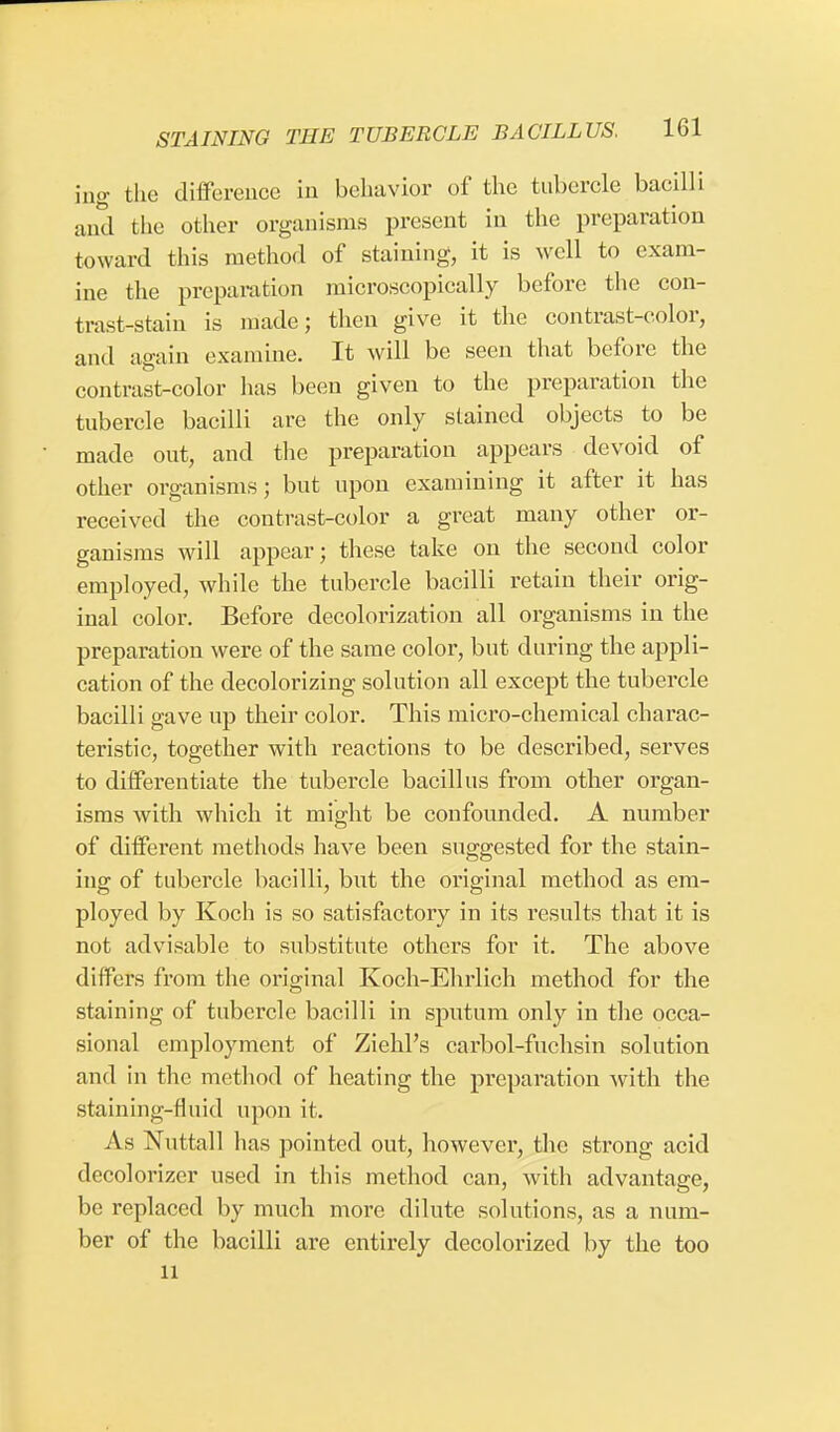 ing the difference in behavior of the tubercle bacilli and the other organisms present in the preparation toward this method of staining, it is well to exam- ine the preparation microscopically before the con- trast-stain is made; then give it the contrast-color, and again examine. It will be seen that before the contrast-color has been given to the preparation the tubercle bacilli are the only stained objects to be made out, and the preparation appears devoid of other organisms; but upon examining it after it has received the contrast-color a great many other or- ganisms will appear; these take on the second color employed, while the tubercle bacilli retain their orig- inal color. Before decolorization all organisms in the preparation were of the same color, but during the appli- cation of the decolorizing solution all except the tubercle bacilli gave up their color. This micro-chemical charac- teristic, together with reactions to be described, serves to differentiate the tubercle bacillus from other organ- isms with which it might be confounded. A number of different methods have been suggested for the stain- ing of tubercle bacilli, but the original method as em- ployed by Koch is so satisfactory in its results that it is not advisable to substitute others for it. The above differs from the original Koch-Ehrlich method for the staining of tubercle bacilli in sputum only in the occa- sional employment of Ziehl's carbol-fuchsin solution and in the method of heating the preparation with the staining-rluid upon it. As Nuttall has pointed out, however, the strong acid decolorizer used in this method can, with advantage, be replaced by much more dilute solutions, as a num- ber of the bacilli are entirely decolorized by the too 11