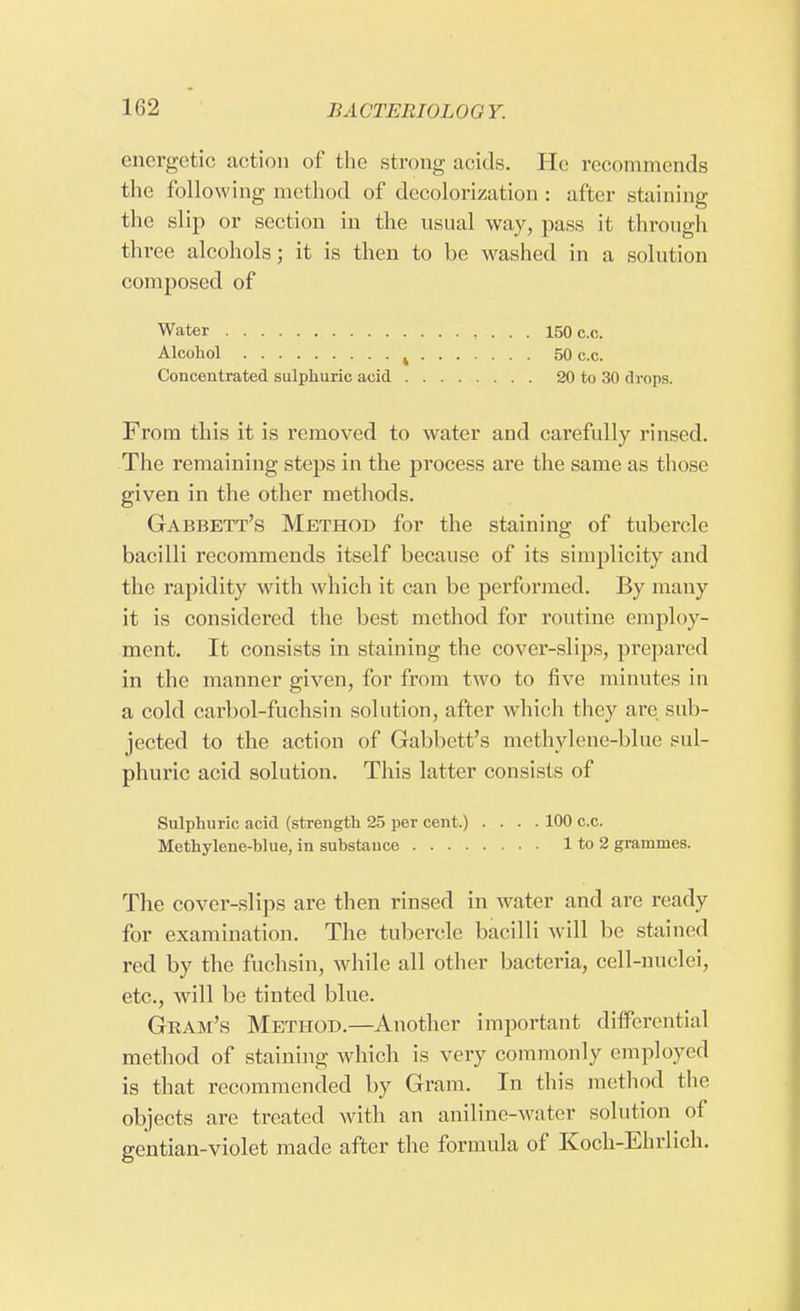 energetic action of the strong acids. He recommends the following method of decolorization : after staining the slip or section in the usual way, pass it through three alcohols; it is then to be washed in a solution composed of Water 150 c.c. Alcohol % 50 c.c. Concentrated sulphuric acid 20 to 30 drops. From this it is removed to water and carefully rinsed. The remaining steps in the process are the same as those given in the other methods. Gabbett's Method for the staining of tubercle bacilli recommends itself because of its simplicity and the rapidity with which it can be performed. By many it is considered the best method for routine employ- ment. It consists in staining the cover-slips, prepared in the manner given, for from two to five minutes in a cold cai'bol-fuchsin solution, after which they are sub- jected to the action of Gabbett's methylene-blue sul- phuric acid solution. This latter consists of Sulphuric acid (strength 25 per cent.) .... 100 c.c. Methylene-blue, in substance 1 to 2 grammes. The cover-slips are then rinsed in water and are ready for examination. The tubercle bacilli will be stained red by the fuchsin, while all other bacteria, cell-nuclei, etc., Avill be tinted blue. Gram's Method.—Another important differential method of staining which is very commonly employed is that recommended by Gram. In this method the objects are treated with an aniline-water solution of gentian-violet made after the formula of Koch-Ehrlich.