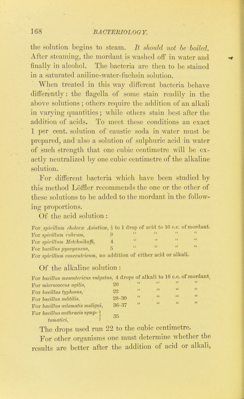 the solution begins to steam. It should not be boiled. After steaming, the mordant is washed off in water and finally in alcohol. The bacteria are then to be stained in a saturated aniline-water-fuchsin solution. When treated in this way different bacteria behave differently: the flagella of some stain readily in the above solutions; others require the addition of an alkali in varying quantities; while others stain best after the addition of acids. To meet these conditions an exact 1 per cent, solution of caustic soda in water must be prepared, and also a solution of sulphuric acid in water of such strength that one cubic centimetre will be ex- actly neutralized by one cubic centimetre of the alkaline solution. For different bacteria which have been studied by this method Loffler recommends the one or the other of these solutions to be added to the mordant in the follow- ing proportions. Of the acid solution : For spirillum cholerse Asiaticm, >, to 1 drop of arid to 16 c.c. of mordant. For spirillum rubrum, 9 For spirillum Meichnikoffi, 4 For bacillus pyocyaneus, 5 For spirillum concentricum, no addition of either acid or alkali. Of the alkaline solution : For bacillus mesenteritus vulgatiis, 4 drops of alkali to 16 c.c. of mordant For micrococcus aqilis, 20 For bacillus typhosus, 22 For bacillus subtilis. 28-30 For bacillus cedematis malinni, 36-37 For bacillus anthracis symp-1 .. . 35 tomatici, } The drops used run 22 to the cubic centimetre. For other organisms one must determine whether the results are better after the addition of acid or alkali,