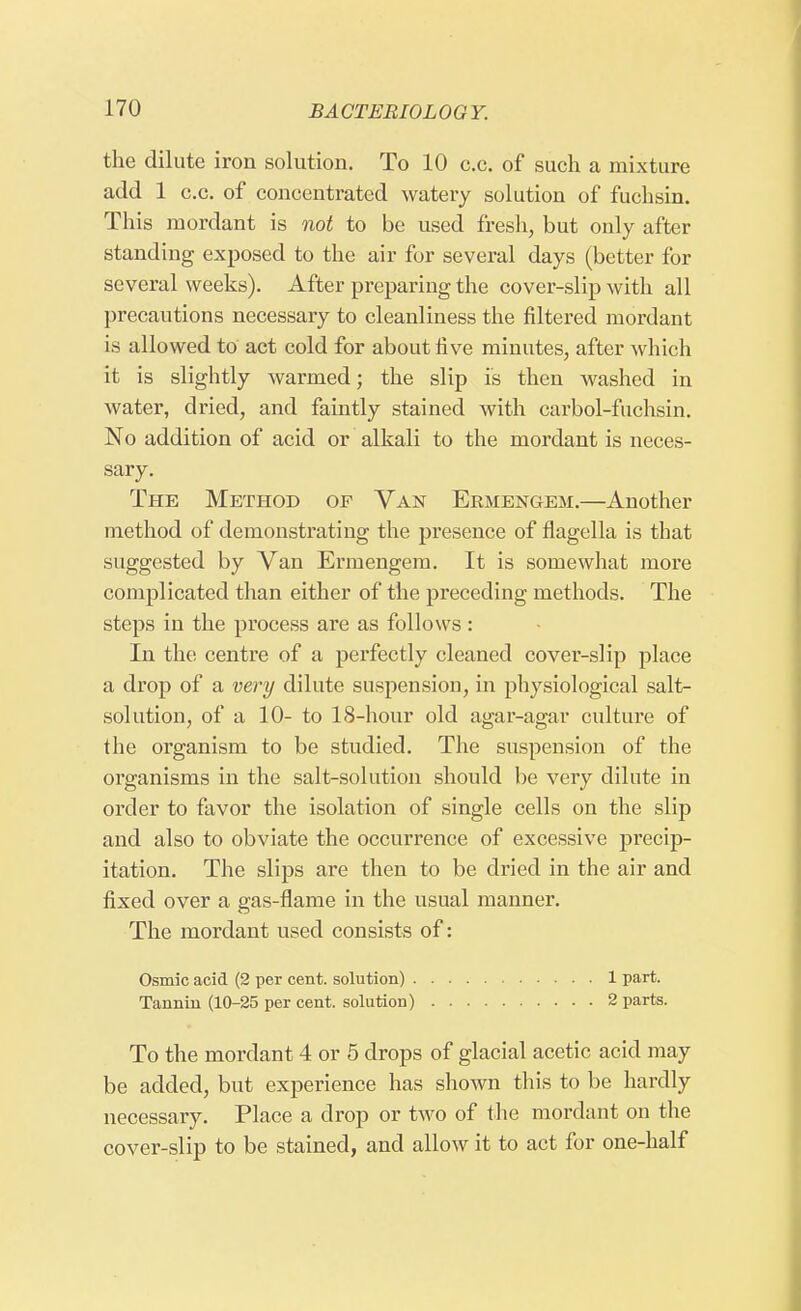 the dilute iron solution. To 10 c.e. of such a mixture add 1 c.c. of concentrated watery solution of fuchsin. This mordant is not to be used fresh, but only after standing exposed to the air for several days (better for several weeks). After preparing the cover-slip with all precautions necessary to cleanliness the filtered mordant is allowed to act cold for about five minutes, after which it is slightly warmed; the slip is then washed in water, dried, and faintly stained with carbol-fuchsin. No addition of acid or alkali to the mordant is neces- sary. The Method of Van Ermengem.—Another method of demonstrating the presence of flagella is that suggested by Van Ermengem. It is somewhat more complicated than either of the preceding methods. The steps in the process are as follows: In the centre of a perfectly cleaned cover-slip place a drop of a very dilute suspension, in physiological salt- solution, of a 10- to 18-hour old agar-agar culture of the organism to be studied. The suspension of the organisms in the salt-solution should be very dilute in order to favor the isolation of single cells on the slip and also to obviate the occurrence of excessive precip- itation. The slips are then to be dried in the air and fixed over a gas-flame in the usual manner. The mordant used consists of: Osmic acid (2 per cent, solution) 1 part. Tannin (10-25 per cent, solution) 2 parts. To the mordant 4 or 5 drops of glacial acetic acid may be added, but experience has shown this to be hardly necessary. Place a drop or two of the mordant on the cover-slip to be stained, and allow it to act for one-half