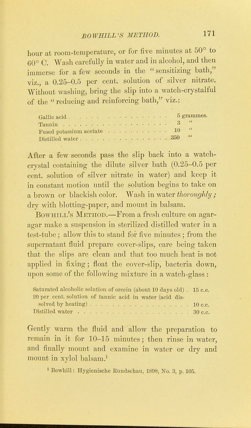 BO WEILL'S METHOD. hour at room-temperature, or for five minutes at 50° to 60° C. Wash carefully in water and in alcohol, and then immerse for a few seconds in the sensitizing bath, viz., a 0.25-0.5 per cent, solution of silver nitrate. Without washing, bring the slip into a watch-crystalful of the reducing and reinforcing bath, viz.: Gallic acid 5 grammes. Tannin 3 Fused potassium acetate 10 Distilled water 350 After a few seconds pass the slip back into a watch- crystal containing the dilute silver bath (0.25-0.5 per cent, solution of silver nitrate in water) and keep it in constant motion until the solution begins to take on a brown or blackish color. Wash in water thoroughly ; dry with blotting-paper, and mount in balsam. Bowhili/s Method.—From a fresh culture on agar- agar make a suspension in sterilized distilled water in a test-tube ; allow this to stand for five minutes ; from the supernatant fluid prepare cover-slips, care being taken that the slips are clean and that too much heat is not applied in fixing; float the cover-slip, bacteria down, upon some of the following mixture in a watch-glass : Saturated alcoholic solution of orcein (about 10 days old) . 15 c.c. 20 per cent, solution of tannic acid in water (acid dis- solved by heating) 10 c.c. Distilled water 30 c.c. Gently warm the fluid and allow the preparation to remain in it for 10-15 minutes; then rinse in water, and finally mount and examine in water or dry and mount in xylol balsam.1 1 Bowhill: Hygienische Eundschau, 1898, No. 3, p. 105.