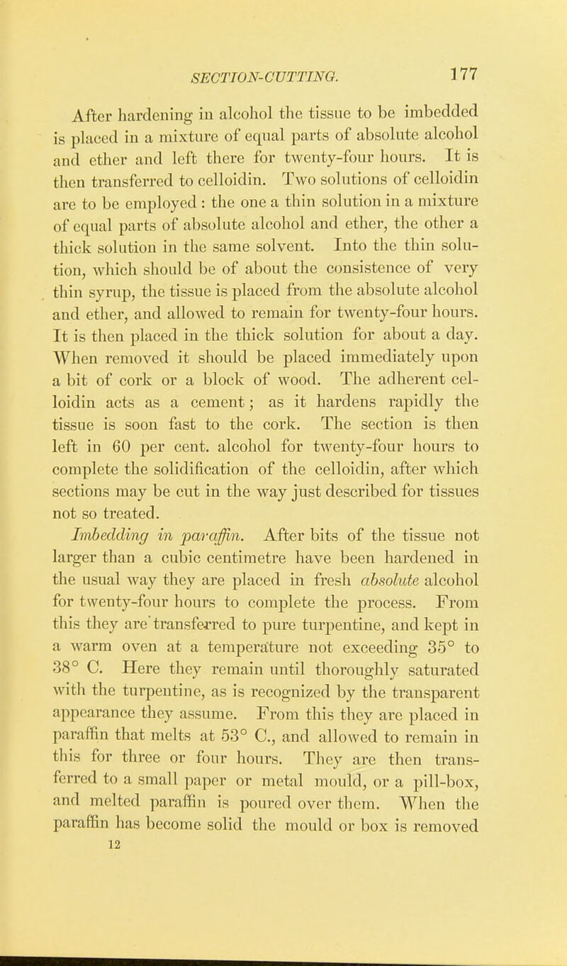 After hardening in alcohol the tissue to be imbedded is placed in a mixture of equal parts of absolute alcohol and ether and left there for twenty-four hours. It is then transferred to celloidin. Two solutions of celloidin are to be employed : the one a thin solution in a mixture of equal parts of absolute alcohol and ether, the other a thick solution in the same solvent. Into the thin solu- tion, which should be of about the consistence of very thin syrup, the tissue is placed from the absolute alcohol and ether, and allowed to remain for twenty-four hours. It is then placed in the thick solution for about a day. When removed it should be placed immediately upon a bit of cork or a block of wood. The adherent cel- loidin acts as a cement; as it hardens rapidly the tissue is soon fast to the cork. The section is then left in 60 per cent, alcohol for twenty-four hours to complete the solidification of the celloidin, after which sections may be cut in the way just described for tissues not so treated. Imbedding in paraffin. After bits of the tissue not larger than a cubic centimetre have been hardened in the usual way they are placed in fresh absolute alcohol for twenty-four hours to complete the process. From this they are'transferred to pure turpentine, and kept in a warm oven at a temperature not exceeding 35° to 38° C. Here they remain until thoroughly saturated with the turpentine, as is recognized by the transparent appearance they assume. From this they are placed in paraffin that melts at 53° C, and allowed to remain in this for three or four hours. They are then trans- ferred to a small paper or metal mould, or a pill-box, and melted paraffin is poured over them. When the paraffin has become solid the mould or box is removed 12