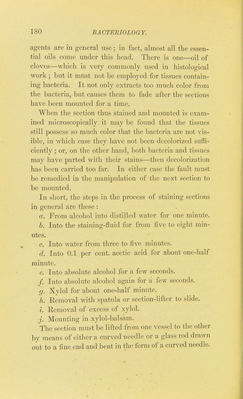 agents are in general use; in fact, almost all the essen- tial oils come under this head. There is one—oil of cloves—which is very commonly used in histological work ; but it must not be employed for tissues contain- ing bacteria. It not only extracts too much color from the bacteria, but causes them to fade after the sections have been mounted for a time. When the section thus stained and mounted is exam- ined microscopically it may be found that the tissues still possess so much color that the bacteria are not vis- ible, in which case they have not been decolorized suffi- ciently ; or, on the other hand, both bacteria and tissues may have parted with their stains—then decolorization has been carried too far. In either case the fault must be remedied in the manipulation of the next section to be mounted. In short, the steps in the process of staining sections in general are these : a. From alcohol into distilled water for one minute. b. Into the staining-fluid for from five to eight min- utes. c. Into water from three to five minutes. d. Into 0.1 per cent, acetic acid for about one-half minute. e. Into absolute alcohol for a few seconds. /. Into absolute alcohol again for a few seconds. g. Xylol for about one-half minute. h. Removal with spatula or section-lifter to slide. i. Removal of excess of xylol. j. Mounting in xylol-balsam. The section must be lifted from one vessel to the other by means of either a curved needle or a glass rod drawn out to a fine end and bent in the form of a curved needle.