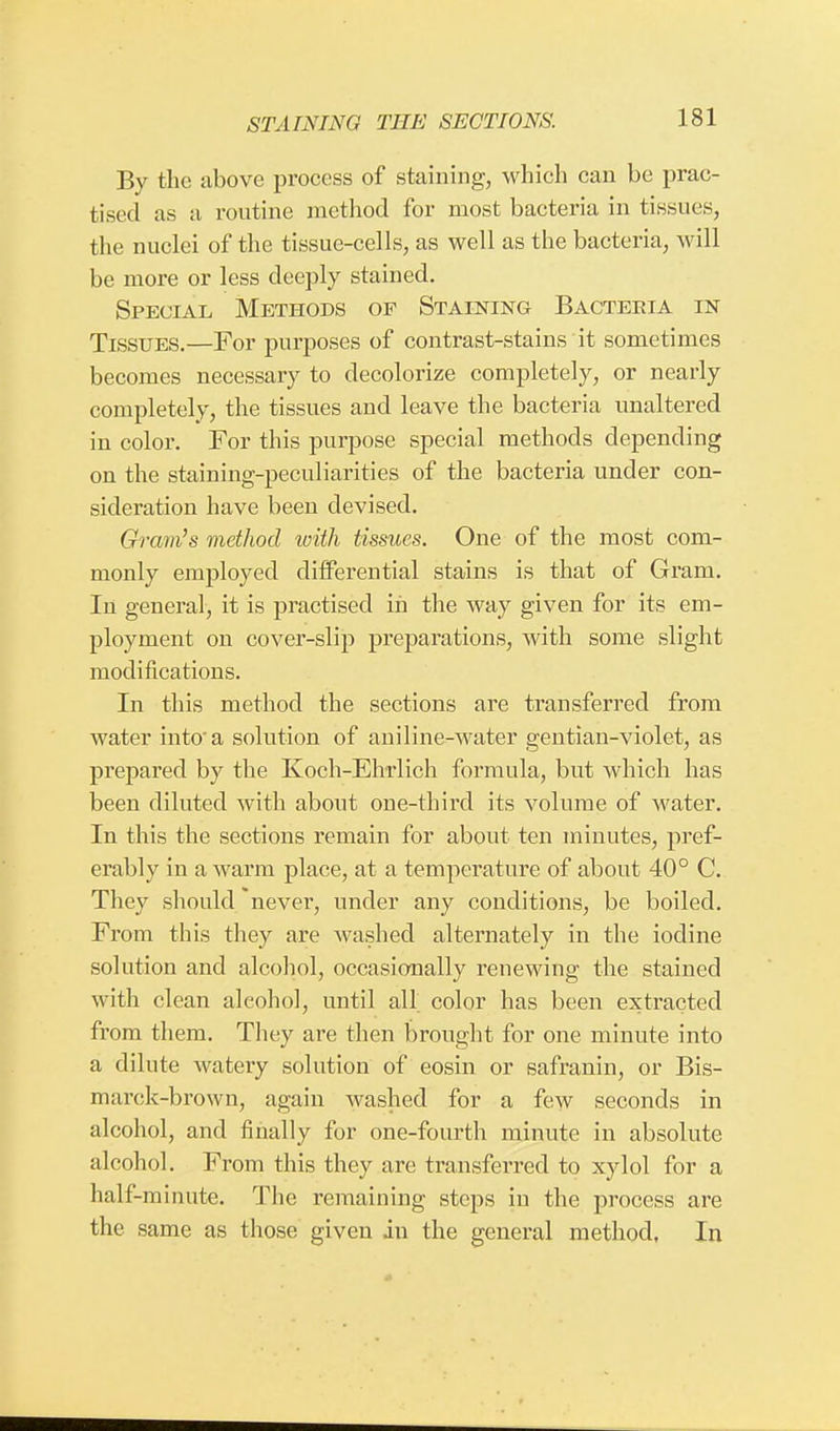 By the above process of staining, which can be prac- tised as a routine method for most bacteria in tissues, the nuclei of the tissue-cells, as well as the bacteria, will be more or less deeply stained. Special Methods of Staining Bacteria in Tissues.—For purposes of contrast-stains it sometimes becomes necessary to decolorize completely, or nearly completely, the tissues and leave the bacteria unaltered in color. For this purpose special methods depending on the staining-peculiarities of the bacteria under con- sideration have been devised. Gram's method with tissues. One of the most com- monly employed differential stains is that of Gram. In general, it is practised in the way given for its em- ployment on cover-slip preparations, with some slight modifications. In this method the sections are transferred from water into a solution of aniline-water gentian-violet, as prepared by the Koch-Ebrlich formula, but which has been diluted with about oue-third its volume of water. In this the sections remain for about ten minutes, pref- erably in a warm place, at a temperature of about 40° C. They should never, under any conditions, be boiled. From this they are washed alternately in the iodine solution and alcohol, occasionally renewing the stained with clean alcohol, until all. color has been extracted from them. They are then brought for one minute into a dilute watery solution of eosin or safranin, or Bis- marck-brown, again washed for a few seconds in alcohol, and finally for one-fourth minute in absolute alcohol. From this they are transferred to xylol for a half-minute. The remaining steps in the process are the same as those given in the general method, In