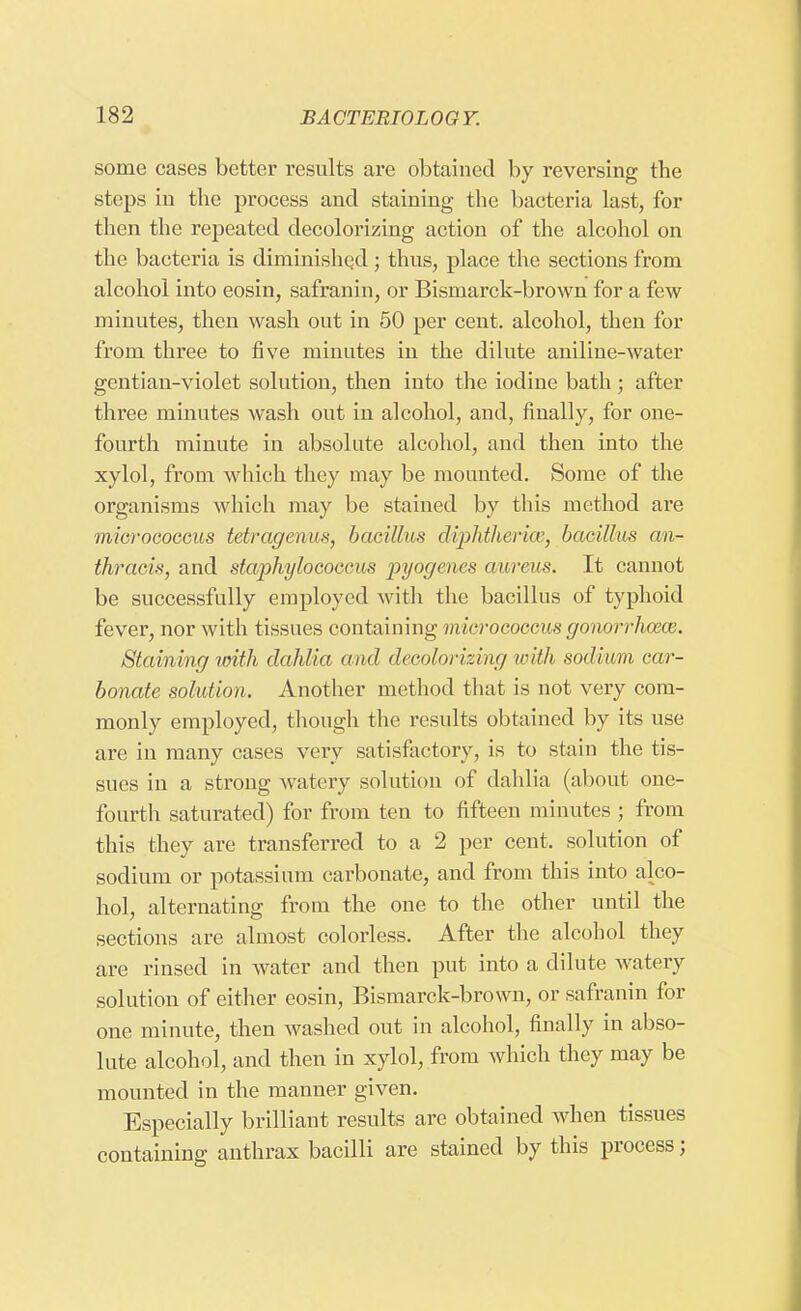 some cases better results are obtained by reversing the steps in the process and staining the bacteria last, for then the repeated decolorizing action of the alcohol on the bacteria is diminished j thus, place the sections from alcohol into eosin, safranin, or Bismarck-brown for a few minutes, then wash out in 50 per cent, alcohol, then for from three to five minutes in the dilute aniline-water gentian-violet solution, then into the iodine bath; after three minutes wash out in alcohol, and, finally, for one- fourth minute in absolute alcohol, and then into the xylol, from which they may be mounted. Some of the organisms which may be stained by this method are micrococcus tetragenus, bacillus diphtheria', bacillus an- thracis, and staphylococcus pyogenes aureus. It cannot be successfully employed with the bacillus of typhoid fever, nor with tissues containing micrococcus gonorrhoeae. Staining with dahlia and decolorizing with sodium car- bonate solution. Another method that is not very com- monly employed, though the results obtained by its use are in many cases very satisfactory, is to stain the tis- sues in a strong watery solution of dahlia (about one- fourth saturated) for from ten to fifteen minutes ; from this they are transferred to a 2 per cent, solution of sodium or potassium carbonate, and from this into alco- hol, alternating from the one to the other until the sections are almost colorless. After the alcohol they are rinsed in water and then put into a dilute watery solution of either eosin, Bismarck-brown, or safranin for one minute, then washed out in alcohol, finally in abso- lute alcohol, and then in xylol, from which they may be mounted in the manner given. Especially brilliant results are obtained when tissues containing anthrax bacilli are stained by this process;