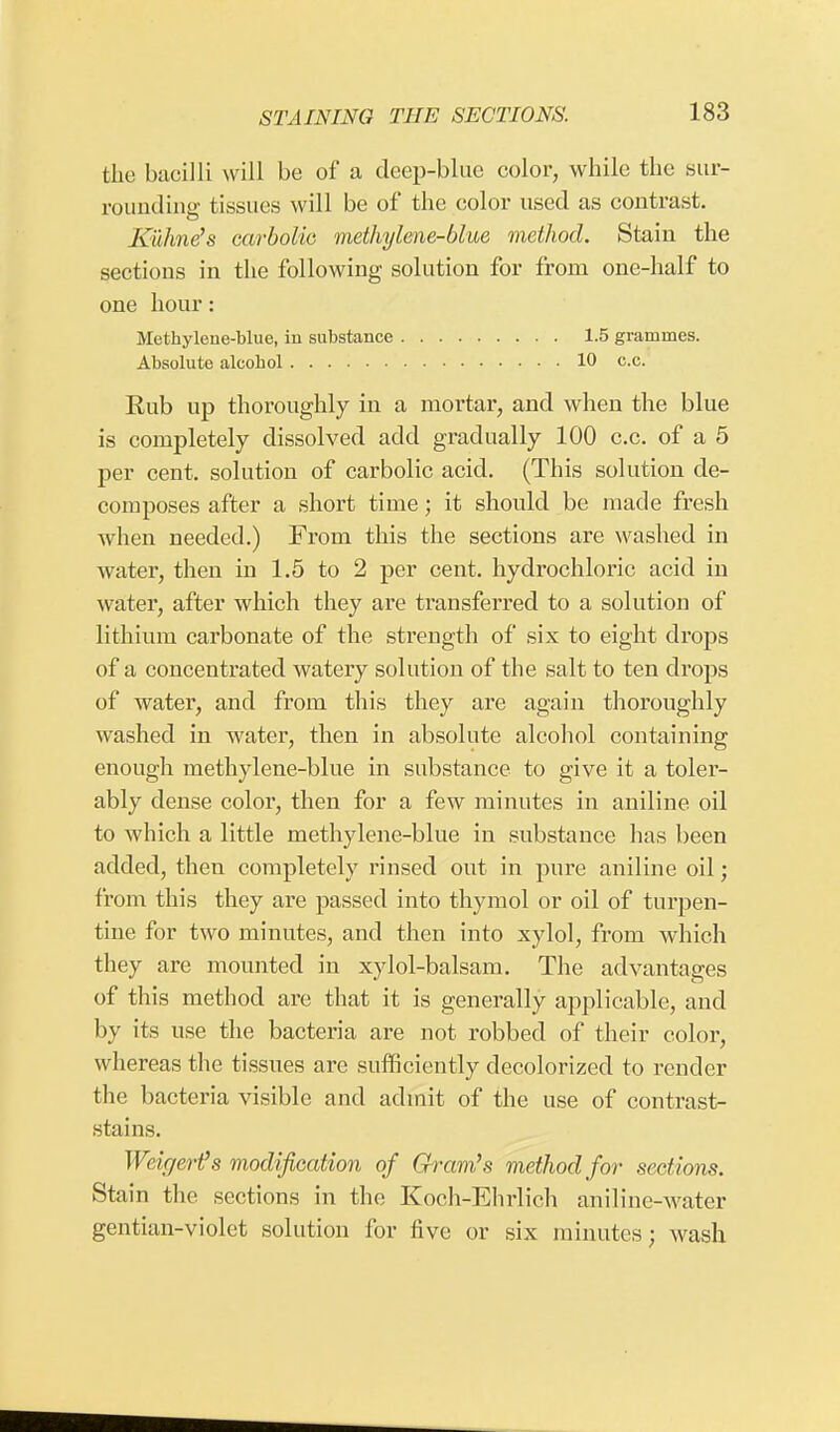 the bacilli will be of a deep-blue color, while the sur- rounding tissues will be of the color used as contrast. Kuhnefs carbolic methylene-blue method. Stain the sections in the following solution for from one-half to one hour: Methylene-blue, in substance 1.5 grammes. Absolute alcohol 10 c.c. Rub up thoroughly in a mortar, and when the blue is completely dissolved add gradually 100 c.c. of a 5 per cent, solution of carbolic acid. (This solution de- composes after a short time; it should be made fresh when needed.) From this the sections are washed in water, then in 1.5 to 2 per cent, hydrochloric acid in water, after which they are transferred to a solution of lithium carbonate of the strength of six to eight drops of a concentrated watery solution of the salt to ten drops of water, and from this they are again thoroughly washed in water, then in absolute alcohol containing enough methylene-blue in substance to give it a toler- ably dense color, then for a few minutes in aniline oil to which a little methylene-blue in substance has been added, then completely rinsed out in pure aniline oil; from this they are passed into thymol or oil of turpen- tine for two minutes, and then into xylol, from which they are mounted in xylol-balsam. The advantages of this method are that it is generally applicable, and by its use the bacteria are not robbed of their color, whereas the tissues are sufficiently decolorized to render the bacteria visible and admit of the use of contrast- stains. Weigert's modification of Gram's method for sections. Stain the sections in the Koch-Ehrlich aniline-water gentian-violet solution for five or six minutes; wash