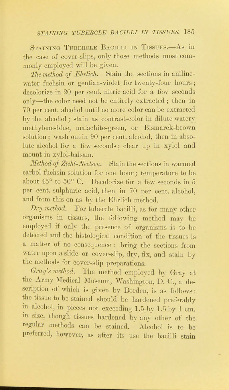 Staining Tubercle Bacilli in Tissues.—As in the ease of cover-slips, only those methods most com- monly employed will be given. The method of Ehrlich. Stain the sections in aniline- water fuchsin or gentian-violet for twenty-four hours; decolorize in 20 per cent, nitric acid for a few seconds only—the color need not be entirely extracted ; then in 70 per cent, alcohol until no more color can be extracted by the alcohol; stain as contrast-color in dilute watery methylene-blue, malachite-green, or Bismarck-brown solution; wash out in 90 per cent, alcohol, then in abso- lute alcohol for a few seconds; clear up in xylol and mount in xylol-balsam. Method of Ziehl-Neelsen. Stain the sections in warmed carbol-fuchsin solution for one hour; temperature to be about 45° to 50° C. Decolorize for a few seconds in 5 per cent, sulphuric acid, then in 70 per cent, alcohol, and from this on as by the Ehrlich method. Dry method. For tubercle bacilli, as for many other organisms in tissues, the following method may be employed if only the presence of organisms is to be detected and the histological condition of the tissues is a matter of no consequence : bring the sections from water upon a slide or cover-slip, dry, fix, and stain by the methods for cover-slip preparations. Gray's method. The method employed by Gray at the Army Medical Museum, Washington, D. C, a de- scription of which is given by Borden, is as follows : the tissue to be stained should be hardened preferably in alcohol, in pieces not exceeding 1.5 by 1.5 by 1 cm. in size, though tissues hardened by any other of the regular methods can be stained. Alcohol is to be preferred, however, as after its use the bacilli stain