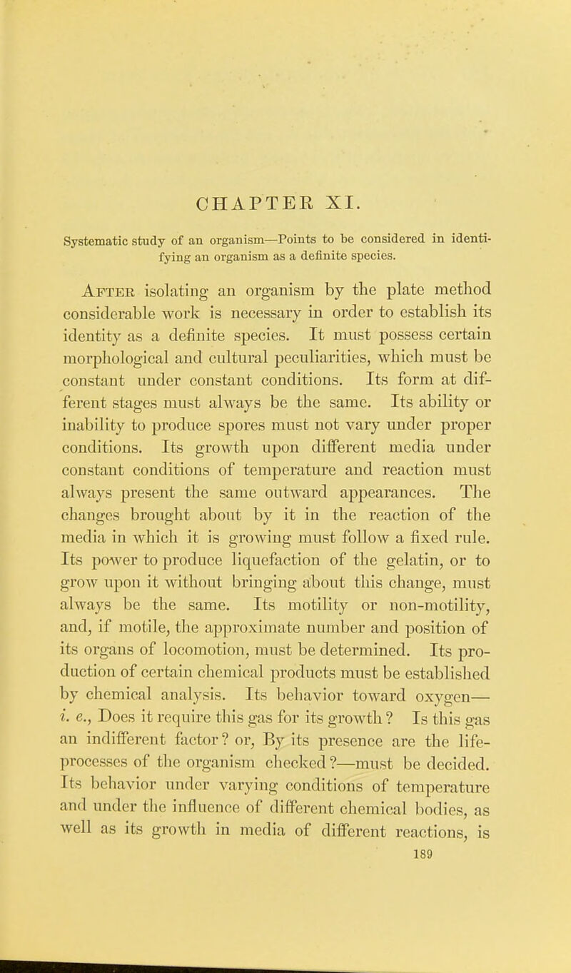 CHAPTER XI. Systematic study of an organism—Points to be considered in identi- fying an organism as a definite species. After isolating an organism by the plate method considerable work is necessary in order to establish its identity as a definite species. It must possess certain morphological and cultural peculiarities, which must be constant under constant conditions. Its form at dif- ferent stages must always be the same. Its ability or inability to produce spores must not vary under proper conditions. Its growth upon different media under constant conditions of temperature and reaction must always present the same outward appearances. The changes brought about by it in the reaction of the media in which it is growing must follow a fixed rule. Its power to produce liquefaction of the gelatin, or to grow upon it without bringing about this change, must always be the same. Its motility or non-motility, and, if motile, the approximate number and position of its organs of locomotion, must be determined. Its pro- duction of certain chemical products must be established by chemical analysis. Its behavior toward oxygen— i. e., Does it require this gas for its growth ? Is this gas an indifferent factor? or, By its presence are the life- processes of the organism checked?—must be decided. Its behavior under varying conditions of temperature and under the influence of different chemical bodies, as well as its growth in media of different reactions, is