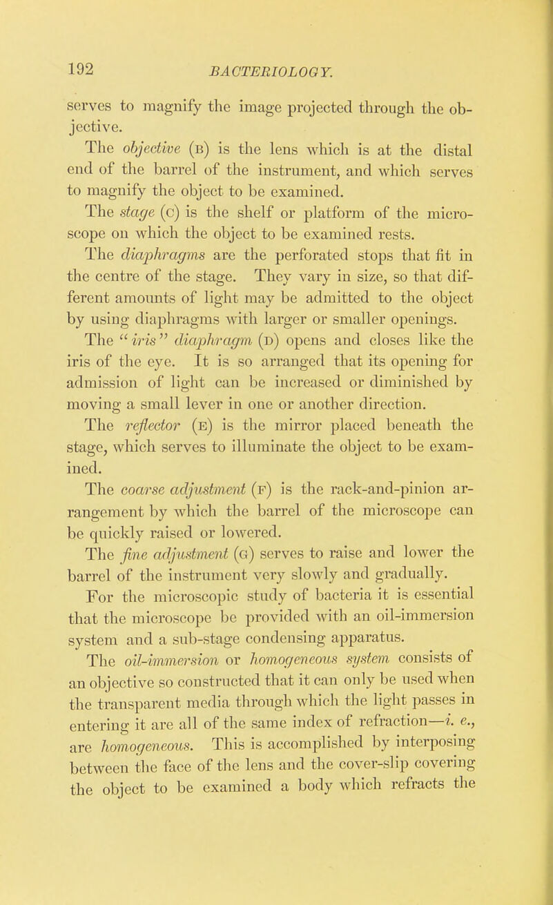 serves to magnify the image projected through the ob- jective. The objective (b) is the lens which is at the distal end of the barrel of the instrument, and which serves to magnify the object to be examined. The stage (c) is the shelf or platform of the micro- scope on which the object to be examined rests. The diaphragms are the perforated stops that fit in the centre of the stage. They vary in size, so that dif- ferent amounts of light may be admitted to the object by usiug diaphragms with larger or smaller openings. The  iris  diaphragm (d) opens and closes like the iris of the eye. It is so arranged that its opening for admission of light can be increased or diminished by moving a small lever in one or another direction. The reflector (b) is the mirror placed beneath the stage, which serves to illuminate the object to be exam- ined. The coarse adjustment (f) is the rack-and-pinion ar- rangement by which the barrel of the microscope can be quickly raised or lowered. The fine adjustment (g) serves to raise and lower the barrel of the instrument very slowly and gradually. For the microscopic study of bacteria it is essential that the microscope be provided with an oil-immersion system and a sub-stage condensing apparatus. The oil-immersion or homogeneous system consists of an objective so constructed that it can only be used when the transparent media through which the light passes in entering it are all of the same index of refraction—i, e., are homogeneous. This is accomplished by interposing between the face of the lens and the cover-slip covering the object to be examined a body which refracts the