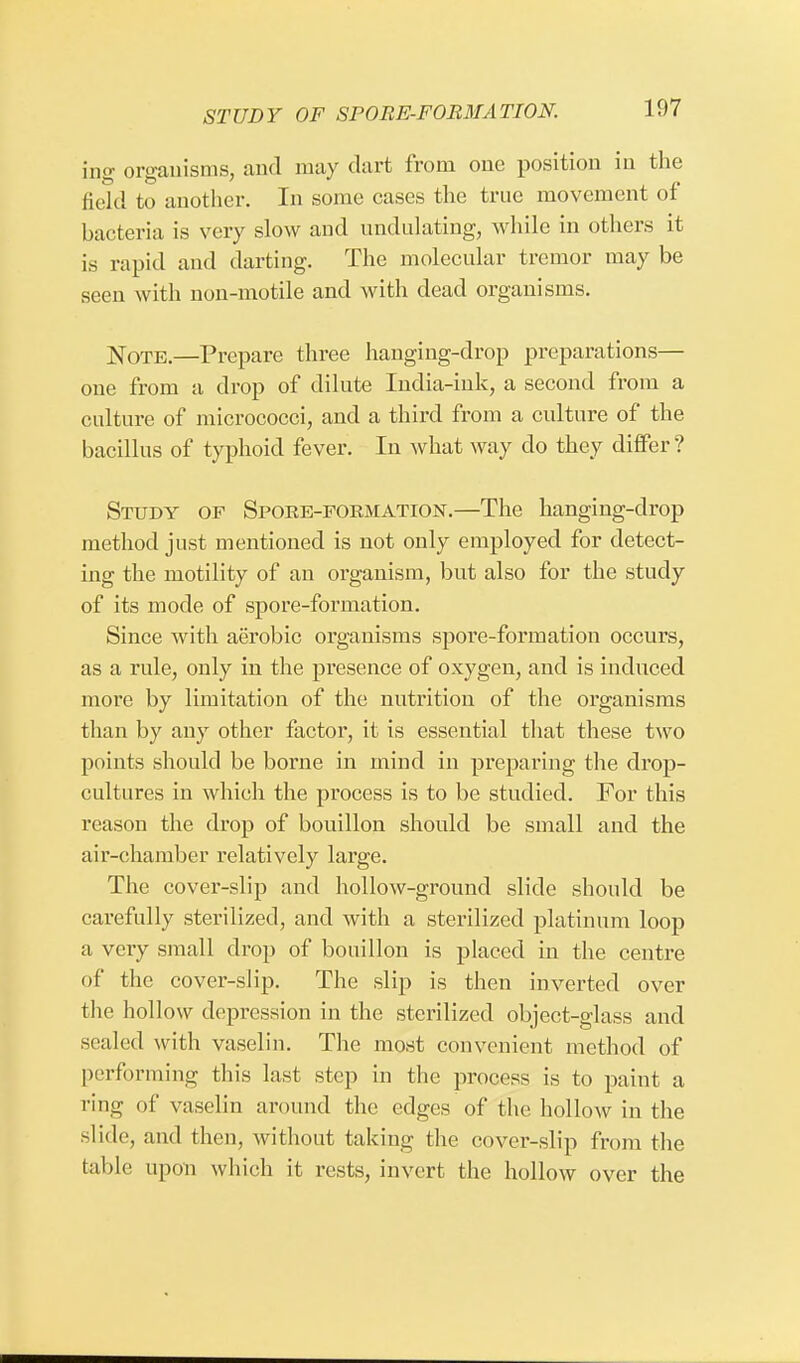 STUDY OF SPORE-FORMATION. ing organisms, and may dart from one position in the field to another. In some cases the true movement of bacteria is very slow and undulating, while in others it is rapid and darting. The molecular tremor may be seen with non-motile and with dead organisms. Note.—Prepare three hanging-drop preparations— one from a drop of dilute India-ink, a second from a culture of micrococci, and a third from a culture of the bacillus of typhoid fever. In what way clo they differ? Study of Spoke-formation.—The hanging-drop method just mentioned is not only employed for detect- ing the motility of an organism, but also for the study of its mode of spore-formation. Since with aerobic organisms spore-formation occurs, as a rule, only in the presence of oxygen, and is induced more by limitation of the nutrition of the organisms than by any other factor, it is essential that these two points should be borne in mind in preparing the drop- cultures in which the process is to be studied. For this reason the drop of bouillon should be small and the air-chamber relatively large. The cover-slip and hollow-ground slide should be carefully sterilized, and with a sterilized platinum loop a very small drop of bouillon is placed in the centre of the cover-slip. The slip is then inverted over the hollow depression in the sterilized object-glass and sealed with vaselin. The most convenient method of performing tin's last step in the process is to paint a ring of vaselin around the edges of the hollow in the slide, and then, without taking the cover-slip from the table upon which it rests, invert the hollow over the