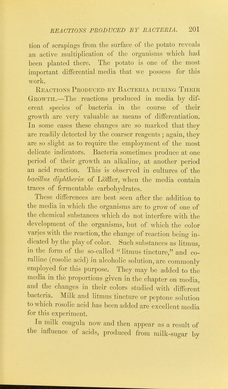 tion of scrapings from the surface of the potato reveals an active multiplication of the organisms which had been planted there. The potato is one of the most important differential media that we possess for this work. Reactions Produced by Bacteria during Their Growth.—The reactions produced in media by clif- erent species of bacteria in the course of their growth are very valuable as means of differentiation. In some cases these changes are so marked that they are readily detected by the coarser reagents ; again, they are so slight as to require the employment of the most delicate indicators. Bacteria sometimes produce at one period of their growth an alkaline, at another period an acid reaction. This is observed in cultures of the bacillus diphtheria of Lb'ffler, when the media contain traces of fermentable carbohydrates. These differences are best seen after the addition to the media in which the organisms are to grow of one of the chemical substances which do not interfere with the development of the organisms, but of which the color varies with the reaction, the change of reaction being in- dicated by the play of color. Such substances as litmus, in the form of the so-called  litmus tincture, and co- ral line (rosolic acid) in alcoholic solution, are commonly employed for this purpose. They may be added to the media in the proportions given in the chapter on media, and the changes in their colors studied with different bacteria. Milk and litmus tincture or peptone solution to which rosolic acid has been added are excellent media for this experiment. In milk coagula now and then appear as a result of the influence of acids, produced from milk-sugar by