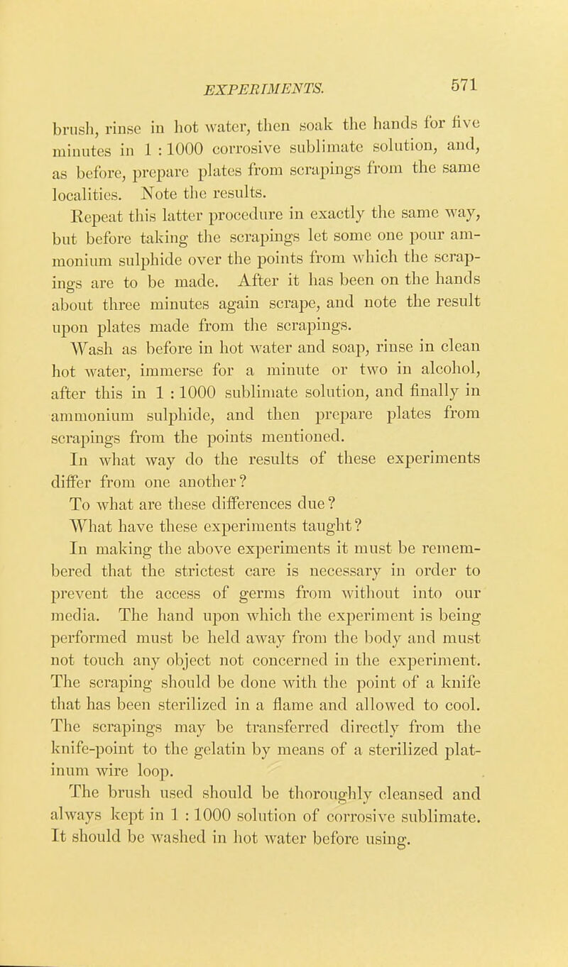 brush, rinse in hot water, then soak the hands for live minutes in 1 :1000 corrosive sublimate solution, and, as before, prepare plates from scrapings from the same localities. Note the results. Repeat this latter procedure in exactly the same way, but before taking the scrapings let some one pour am- monium sulphide over the points from which the scrap- ings are to be made. After it has been on the hands about three minutes again scrape, and note the result upon plates made from the scrapings. Wash as before in hot water and soap, rinse in clean hot water, immerse for a minute or two in alcohol, after this in 1 :1000 sublimate solution, and finally in ammonium sulphide, and then prepare plates from scrapings from the points mentioned. In what way do the results of these experiments differ from one another? To what are these differences clue? What have these experiments taught? In making the above experiments it must be remem- bered that the strictest care is necessary in order to prevent the access of germs from without into our media. The hand upon which the experiment is being performed must be held away from the body and must not touch any object not concerned in the experiment. The scraping should be done with the point of a knife that has been sterilized in a flame and allowed to cool. The scrapings may be transferred directly from the knife-point to the gelatin by means of a sterilized plat- inum wire loop. The brush used should be thoroughly cleansed and always kept in 1 : 1000 solution of corrosive sublimate. It should be washed in hot water before using.