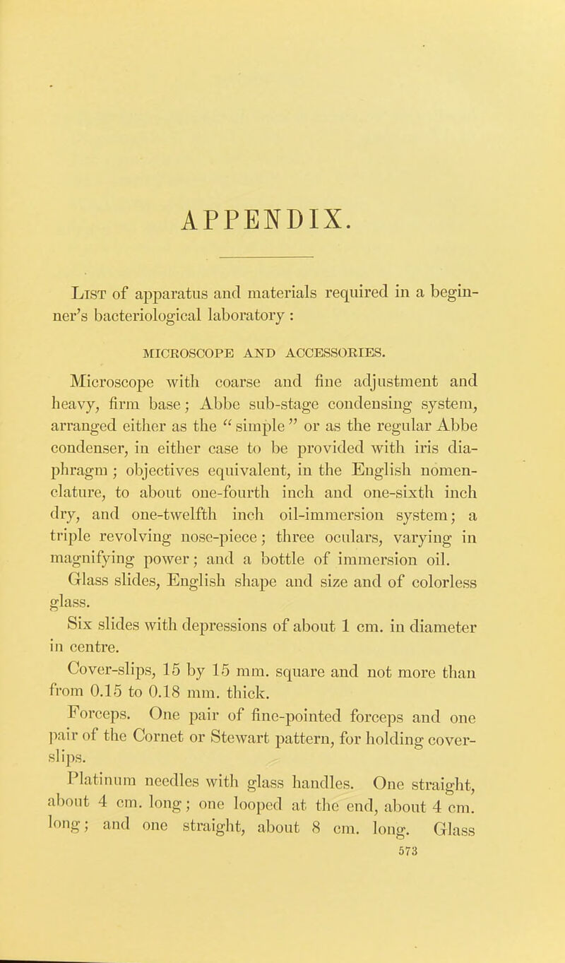 APPENDIX. List of apparatus and materials required in a begin- ner's bacteriological laboratory: MICROSCOPE AND ACCESSORIES. Microscope with coarse and fine adjustment and heavy, firm base; Abbe sub-stage condensing system, arranged either as the  simple  or as the regular Abbe condenser, in either case to be provided with iris dia- phragm ; objectives equivalent, in the English nomen- clature, to about one-fourth inch and one-sixth inch dry, and one-twelfth inch oil-immersion system; a triple revolving nose-piece; three oculars, varying in magnifying power; and a bottle of immersion oil. Glass slides, English shape and size and of colorless glass. Six slides with depressions of about 1 cm. in diameter in centre. Cover-slips, 15 by 15 mm. square and not more than from 0.15 to 0.18 mm. thick. Forceps. One pair of fine-pointed forceps and one pair of the Cornet or Stewart pattern, for holding cover- si ips. Platinum needles with glass handles. One straight, about 4 cm. long; one looped at the end, about 4 cm. long; and one straight, about 8 cm. long. Glass