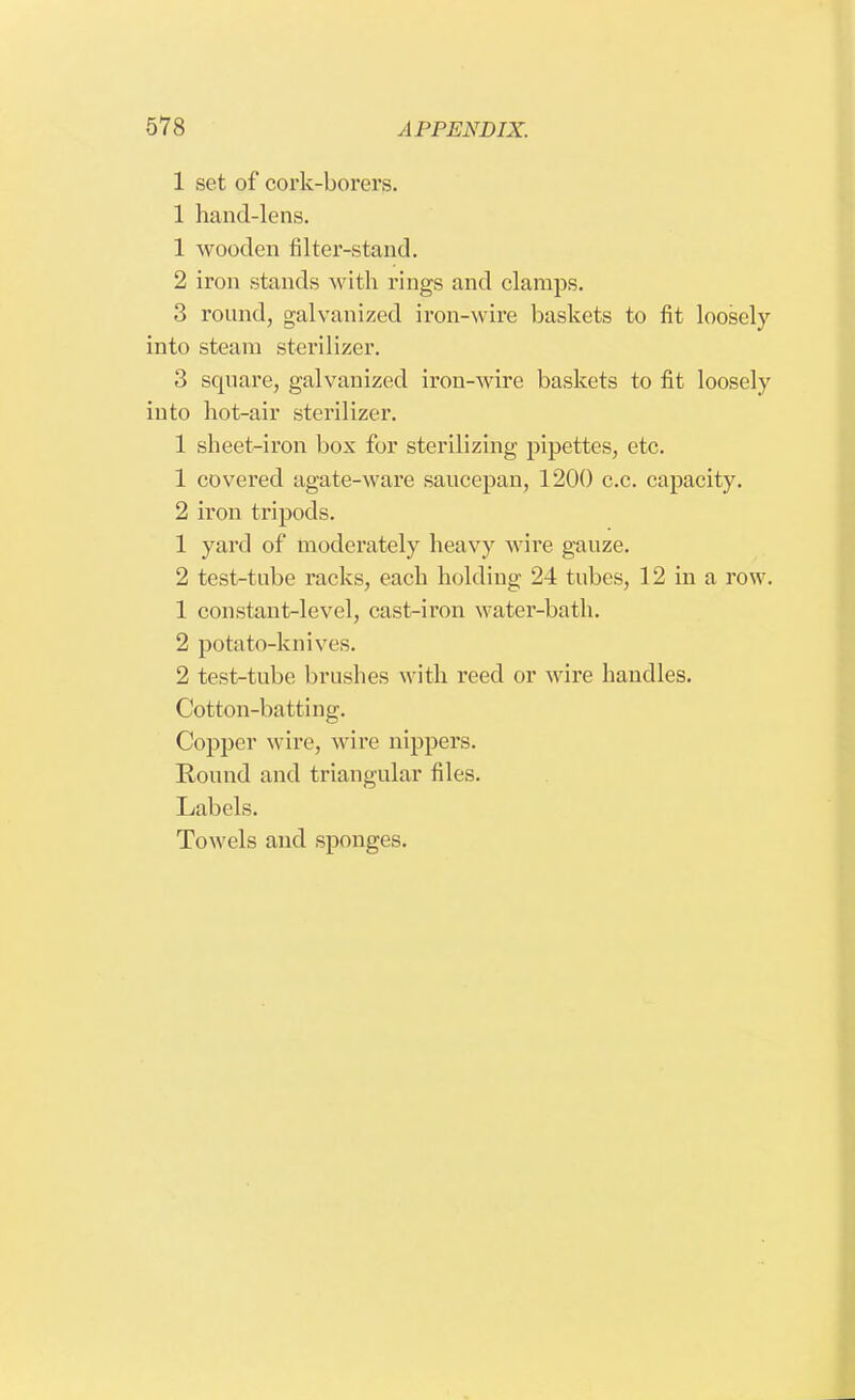 1 set of cork-borers. 1 hand-lens. 1 wooden filter-stand. 2 iron stands with rings and clamps. 3 round, galvanized iron-wire baskets to fit loosely into steam sterilizer. 3 square, galvanized iron-wire baskets to fit loosely into hot-air sterilizer. 1 sheet-iron box for sterilizing pipettes, etc. 1 covered agate-ware saucepan, 1200 c.c. capacity. 2 iron tripods. 1 yard of moderately heavy wire gauze. 2 test-tube racks, each holding 24 tubes, 12 in a row. 1 constant-level, cast-iron water-bath. 2 potato-knives. 2 test-tube brushes with reed or wire handles. Cotton-batting. Copper wire, wire nippers. Round and triangular files. Labels. Towels and sponges.