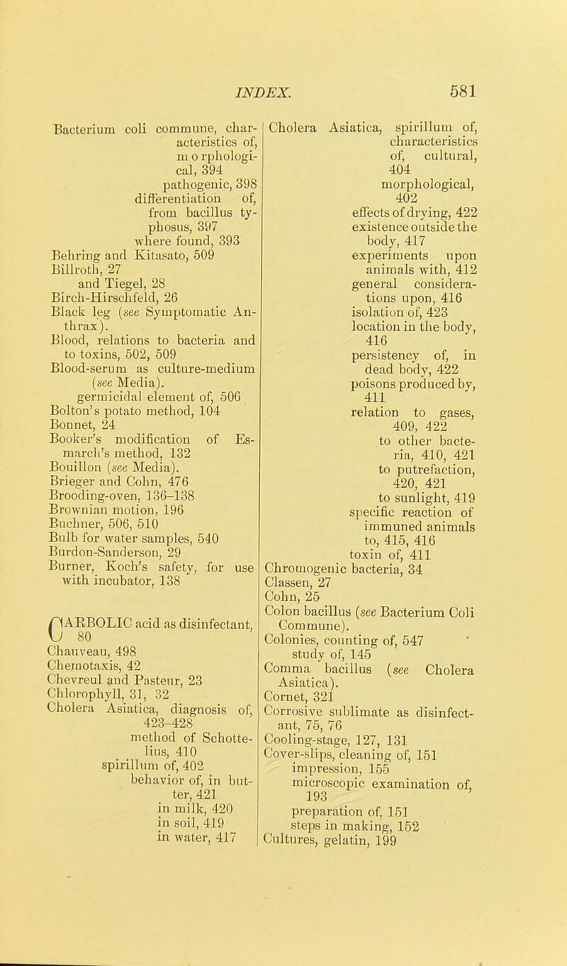 Bacterium coli commune, char- acteristics of, ni o rphologi- cal, 394 pathogenic, 398 differentiation of, from bacillus ty- phosus, 397 where found, 393 Behring and Kitasato, 509 Billroth, 27 and Tiegel, 28 Birch-Hirschfeld, 26 Black leg (see Symptomatic An- thrax). Blood, relations to bacteria and to toxins, 502, 509 Blood-serum as culture-medium (see Media), germicidal element of, 506 Bolton's potato method, 104 Bonnet, 24 Booker's modification of Es- march's method, 132 Bouillon (see Media). Brieger and Cohn, 476 Brooding-oven, 136-138 Brownian motion, 196 Buchner, 506, 510 Bulb for water samples, 540 Burdon-Sanderson, 29 Burner, Koch's safety, for use with incubator, 138 CARBOLIC acid as disinfectant, 80 Chauveau, 498 Chemotaxis, 42 Chevreul and Pasteur, 23 Chlorophyll, 31, 32 Cholera Asiatica, diagnosis of, 423-428 method of Schotte- lius, 410 spirillum of, 402 behavior of, in but- ter, 421 in milk, 420 in soil, 419 in water, 417 Cholera Asiatica, spirillum of, characteristics of, cultural, 404 morphological, 402 effects of drying, 422 existence outside the body, 417 experiments upon animals with, 412 general considera- tions upon, 416 isolation of, 423 location in the body, 416 persistency of, in dead body, 422 poisons produced by, 411 relation to gases, 409, 422 to other bacte- ria, 410, 421 to putrefaction, 420, 421 to sunlight, 419 specific reaction of immuned animals to, 415, 416 toxin of, 411 Chromogenic bacteria, 34 Classen, 27 Cohn, 25 Colon bacillus (see Bacterium Coli Commune). Colonies, counting of, 547 study of, 145 Comma bacillus (see Cholera Asiatica). Cornet, 321 Corrosive sublimate as disinfect- ant, 75, 70 Cooling-stage, 127, 131 Cover-slips, cleaning of, 151 impression, 155 microscopic examination of, 193 preparation of, 151 steps in making, 152 Cultures, gelatin, 199