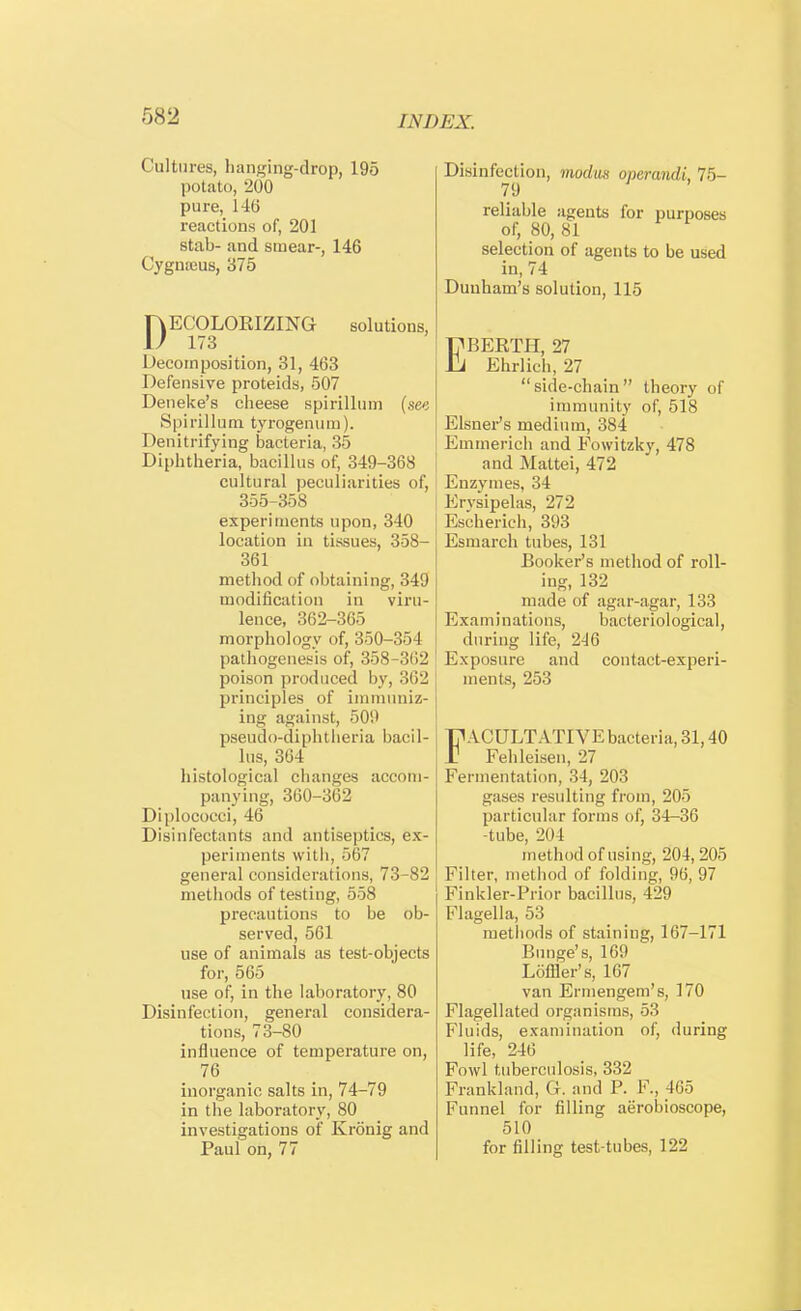 Cultures, hanging-drop, 195 potato, 200 pure, HO reactions of, 201 stab- and smear-, 146 Cygnams, 375 pECOLOEIZING solutions, Decomposition, 31, 463 Defensive proteids, 507 Deneke's cheese spirillum (see Spirillum tyrogenum). Denitrifying bacteria, 35 Dipbtheria, bacillus of, 349-368 cultural peculiarities of, 355-358 experiments upon, 340 location in tissues, 358- 361 method of obtaining, 349 modification in viru- lence, 362-365 morphology of, 350-354 pathogenesis of, 358-362 poison produced by, 362 principles of immuniz- ing against, 509 pseudo-diphtberia bacil- lus, 364 histological changes accom- panying, 360-362 Diplococci, 46 Disinfectants and antiseptics, ex- periments with, 567 general considerations, 73-82 methods of testing, 558 precautions to be ob- served, 561 use of animals as test-objects for, 565 use of, in the laboratory, 80 Disinfection, general considera- tions, 73-80 influence of temperature on, 76 inorganic salts in, 74-79 in the laboratory, 80 investigations of Kronig and Paul on, 77 Disinfection, modus operandi, 75- 79 reliable agents for purposes of, 80, 81 selection of agents to be used in, 74 Dunham's solution, 115 EBERTH, 27 Ehrlich, 27 side-chain theory of immunity of, 518 Eisner's medium, 384 Emmerich and Fowitzky, 478 and Mattei, 472 Enzymes, 34 Erysipelas, 272 Eseherieh, 393 Esmarch tubes, 131 Booker's method of roll- ing, 132 made of agar-agar, 133 Examinations, bacteriological, during life, 246 Exposure and contact-experi- ments, 253 FACULTATIVE bacteria, 31,40 Fehleisen, 27 Fermentation, 34, 203 gases resulting from, 205 particular forms of, 34-36 -tube, 201 method of using, 204, 205 Filter, method of folding, 96, 97 Finkler-Prior bacillus, 429 Flagella, 53 methods of staining, 167-171 Bunge's, 169 Loffler's, 167 van Ermengem's, 170 Flagellated organisms, 53 Fluids, examination of, during life, 246 Fowl tuberculosis, 332 Frankland, G. and P. F., 465 Funnel for filling aerobioscope, 510 for filling test-tubes, 122