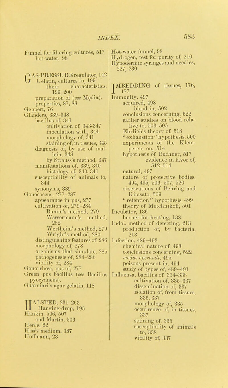 r>s;j Funnel for filtering cultures, 517 hot-water, 98 GAS-PRESSURE regulator, 142 Gelatin, cultures in, 199 their characteristics, 199, 200 preparation of (see Media), properties, 87, 88 Geppert, 76 Glanders, 339-348 bacillus of, 341 cultivation of, 343-347 inoculation with, 344 morphology of, 341 staining of, in tissues, 345 diagnosis of, by use of mal- lein, 348 by Strauss's method, 347 manifestations of, 339, 340 histology of, 340, 341 susceptibility of animals to, 344 synonyms, 339 Gouococcus, 277-287 appearance in pus, 277 cultivation of, 279-284 Bumm's method, 279 Wassermann's method, 282 Wertheim's method, 279 Wright's method, 280 distinguishing features of, 280 morphology of, 278 organisms that simulate, 285 pathogenesis of, 284-2SG vitality of, 284 Gonorrhoea, pus of, 277 Green pus bacillus (see Bacillus pyocyaneus). Guarniari's agar-gelatin, 118 HALSTED, 231-263 U;mging-drop, 195 Hankin, 506, 507 and Martin, 506 Henle, 22 Hiss's medium, 387 Hoffmann, 23 Hot-water funnel, 98 Hydrogen, test for purity of, 210 Hypodermic syringes and needles, 227, 230 TMBEDDING of tissues, 176, 1 177_ Immunity, 497 acquired, 498 blood in, 502 conclusions concerning, 522 earlier studies on blood rela- tive to, 503-505 Ehrlich's theory of, 518 exhaustion hypothesis, 500 experiments of the Klem- perers on, 514 hypothesis of Buchner, 517 evidence in favor of, 512-514 natural, 497 nature of protective bodies, 494, 495, 506, 507, 520 observations of Behring and Kitasato, 509 retention hypothesis, 499 theory of Met'chnikoff, 501 Incubator, 136 burner for heating, 138 Indol, method of detecting, 213 production of, by bacteria, 213 Infection, 489-493 chemical nature of, 493 conclusions concerning, 522 modus operandi, 495 poisons present in, 494 study of types of, 489-491 Influenza, bacillus of, 334-338 cultivation of, 335-337 dissemination of, 337 isolation of, from tissues, 336, 337 morphology of, 335 occurrence of, in tissues. 337 staining of, 335 Susceptibility of animals to, 338 vitality of, 337