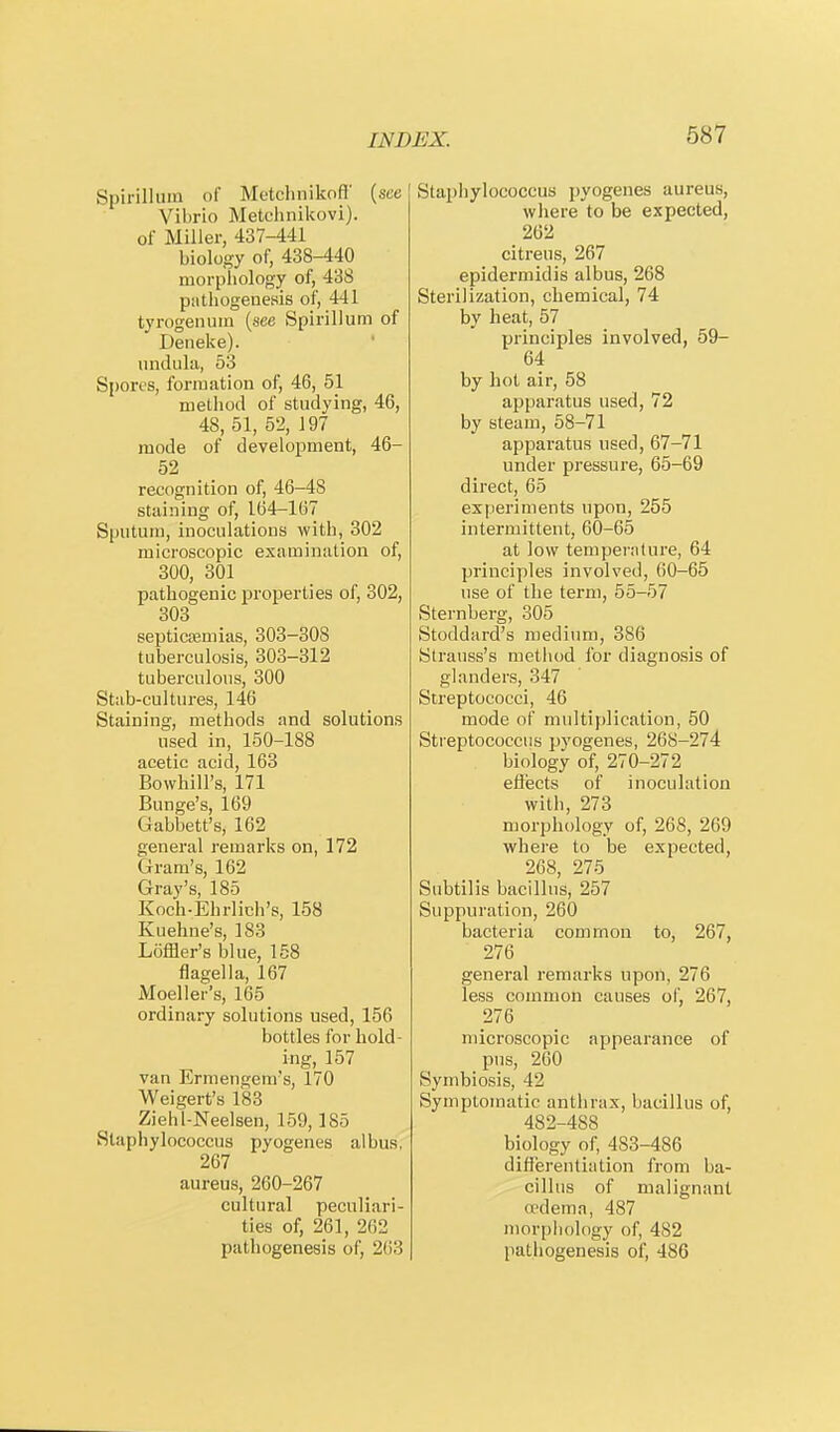 Spirillum of Metchnikon (see Vibrio Metchnikovi). of Miller, 437-441 biology of, 438-440 morphology of, 438 pathogenesis of, 441 tyrogenum (see Spirillum of Deneke). undula, 53 Spores, formation of, 46, 51 method of studying, 46, 48, 51, 52, 197 mode of development, 46- 52 recognition of, 46-48 staining of, 164-167 Sputum, inoculations with, 302 microscopic examination of, 300, 301 pathogenic properties of, 302, 303 septicaemias, 303-308 tuberculosis, 303-312 tuberculous, 300 Stab-cultures, 146 Staining, methods and solutions used in, 150-188 acetic acid, 163 Bowhill's, 171 Bunge's, 169 Gabbett's, 162 general remarks on, 172 Gram's, 162 Gray's, 185 Koch-Ehrlich's, 158 Kuehne's, 183 Loffler's blue, 158 flagella, 167 Moeller's, 165 ordinary solutions used, 156 bottles for hold- ing, 157 van Ermengem's, 170 Weigert's 183 Ziehl-Neelsen, 159,185 Staphylococcus pyogenes albus, 267 aureus, 260-267 cultural peculiari- ties of, 261, 262 pathogenesis of, 263 Staphylococcus pyogenes aureus, where to be expected, 262 citreus, 267 epidermidis albus, 268 Sterilization, chemical, 74 by heat, 57 principles involved, 59- 64 by hot air, 58 apparatus used, 72 by steam, 58-71 apparatus used, 67-71 under pressure, 65-69 direct, 65 experiments upon, 255 intermittent, 60-65 at low temperature, 64 principles involved, 60-65 use of the term, 55-57 Sternberg, 305 Stoddard's medium, 386 Strauss's method for diagnosis of glanders, 347 Streptococci, 46 mode of multiplication, 50 Streptococcus pyogenes, 268-274 biology of, 270-272 effects of inoculation with, 273 morphology of, 268, 269 where to be expected, 268, 275 Subtilis bacillus, 257 Suppuration, 260 bacteria common to, 267, 276 general remarks upon, 276 less common causes of, 267, 276 microscopic appearance of pus, 260 Symbiosis, 42 Symptomatic anthrax, bacillus of, 482-488 biology of, 483-486 differentiation from ba- cillus of malignant oedema, 487 morphology of, 482 pathogenesis of, 486