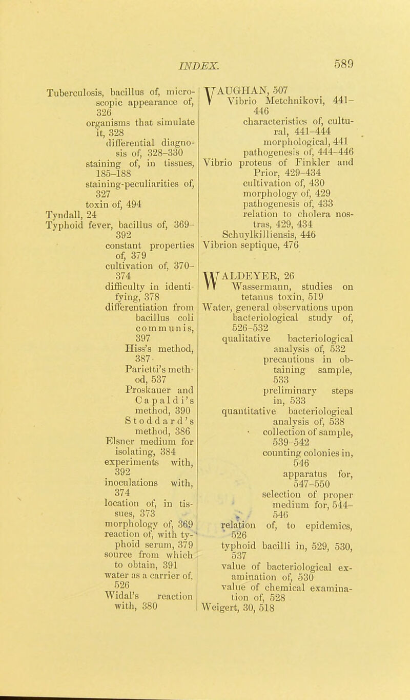 Tuberculosis, bacillus of, micro- scopic appearance of, 326 organisms that simulate it, 328 differential diagno- sis of, 328-330 staining of, in tissues, 185-188 staining-peculiarities of, 327 toxin of, 494 Tyndall, 24 Typhoid fever, bacillus of, 369- 392 constant properties of, 379 cultivation of, 370- 374 difficulty in identi- fying, 378 differentiation from bacillus coli communis, 397 Hiss's method, 387- Parietti's meth- od, 537 Proskauer and C a p a 1 d i' s method, 390 Stoddard's method, 386 Eisner medium for isolating, 384 experiments with, 392 inoculations with, 374 location of, in tis- sues, 373 morphology of, 369 reaction of, with ty- phoid serum, 379 source from which to obtain, 391 water as a carrier of, 526 Widal's reaction with, 380 T7AUGHAN, 507 V Vibrio Metchnikovi, 441- 446 characteristics of, cultu- ral, 441-444 morphological, 441 pathogenesis of, 444-446 Vibrio proteus of Finkler and Prior, 429-434 cultivation of, 430 morphology of, 429 pathogenesis of, 433 relation to cholera nos- tras, 429, 434 Schuylkilliensis, 446 Vibrion septique, 476 WALDEYER, 26 Wassermann, studies on tetanus toxin, 519 Water, general observations upon bacteriological study of, 526-532 qualitative bacteriological analysis of, 532 precautious in ob- taining sample, 533 preliminary steps in, 533 quantitative bacteriological analysis of, 538 collection of sample, 539-542 counting colonies in, 546 apparatus for, _ 547-550 selection of proper medium for, 544- . 546 relation of, to epidemics, ' 526 typhoid bacilli in, 529, 530, 537 value of bacteriological ex- amination of, 530 value of chemical examina- tion of, 528 Weigert, 30, 518