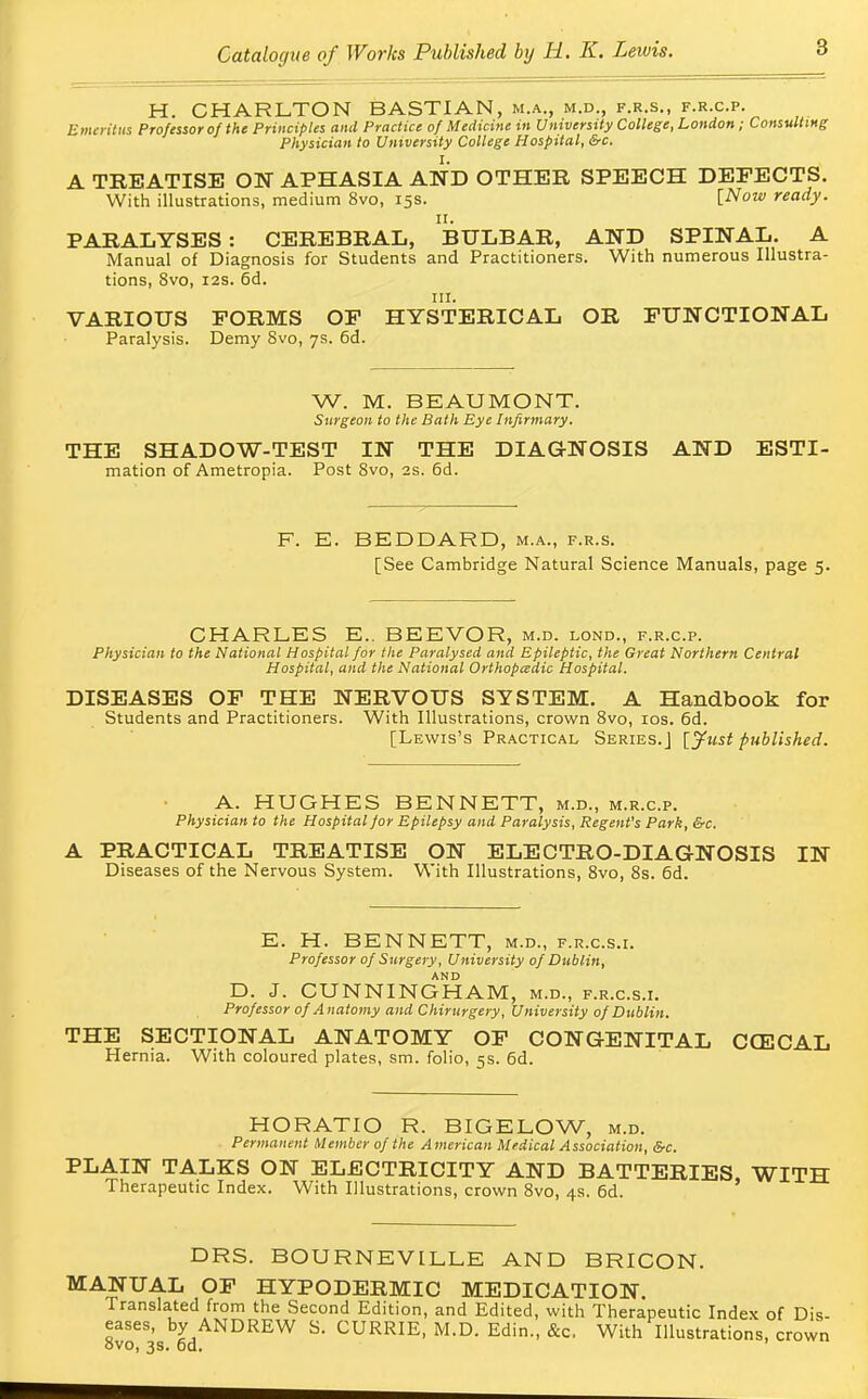 H. CHARLTON BASTIAN, m.a., m.d., f.r.s., f.r.c.p. Emeritus Professor ofthe Principles and Practice of Medicine in University College, London; Consulting Physician to University College Hospital, &c. I. A TREATISE ON APHASIA AND OTHER SPEECH DEFECTS. With illustrations, medium 8vo, 15s. [Now ready. II. PARALYSES: CEREBRAL, BULBAR, AND SPINAL. A Manual of Diagnosis for Students and Practitioners. With numerous Illustra- tions, 8vo, 12s. 6d. in. VARIOUS FORMS OF HYSTERICAL OR FUNCTIONAL Paralysis. Demy 8vo, 7s. 6d. W. M. BEAUMONT. Surgeon to the Bath Eye Infirmary. THE SHADOW-TEST IN THE DIAGNOSIS AND ESTI- mation of Ametropia. Post 8vo, 2s. 6d. F. E. BEDDARD, m.a., f.r.s. [See Cambridge Natural Science Manuals, page 5. CHARLES E.. BEEVOR, m.d. lond., f.r.c.p. Physician to the National Hospital for the Paralysed and Epileptic, the Great Northern Central Hospital, and the National Orthopaedic Hospital. DISEASES OF THE NERVOUS SYSTEM. A Handbook for Students and Practitioners. With Illustrations, crown 8vo, 10s. 6d. [Lewis's Practical Series.] [Just published. A. HUGHES BENNETT, m.d., m.r.c.p. Physician to the Hospital for Epilepsy and Paralysis, Regent's Park, &c. A PRACTICAL TREATISE ON ELECTRO-DIAGNOSIS IN Diseases of the Nervous System. With Illustrations, 8vo, 8s. 6d. E. H. BENNETT, m.d., f.r.c.s.i. Professor of Surgery, University of Dublin, AND D. J. CUNNINGHAM, m.d., f.r.c.s.i. Professor of Anatomy and Chirurgery, University of Dublin. THE SECTIONAL ANATOMY OF CONGENITAL CCECAL Hernia. With coloured plates, sm. folio, 5s. 6d. HORATIO R. BIGELOW, m.d. Permanent Member of the American Medical Association, &c. PLAIN TALKS ON ELECTRICITY AND BATTERIES, WITH Therapeutic Index. With Illustrations, crown 8vo, 4s. 6d. DRS. BOURNEVILLE AND BRICON. MANUAL OF HYPODERMIC MEDICATION. Translated from the Second Edition, and Edited, with Therapeutic Index of Dis- eases, by ANDREW S. CURRIE, M.D. Edin., &c, With Illustrations, crown ovo, 3s. 6d.