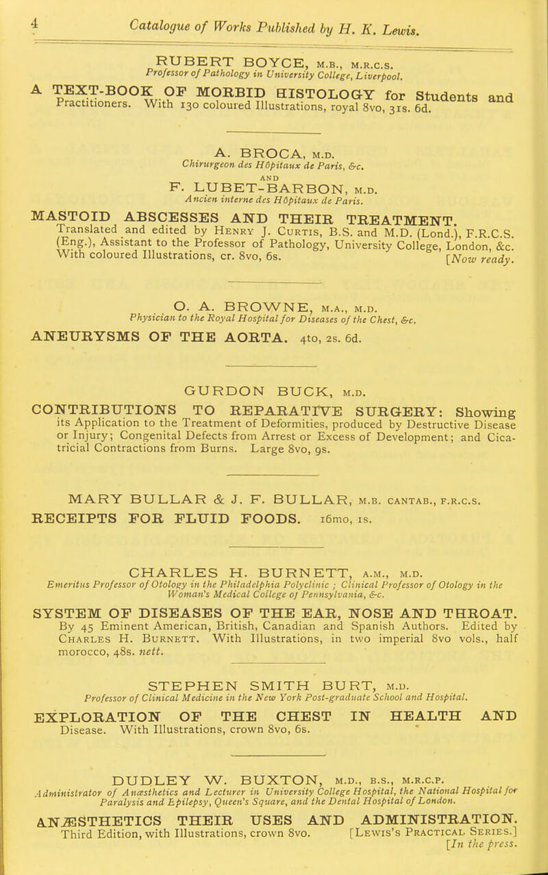 HUBERT BOYCE, m.b., m.r.c.s. Professor of Pathology in University College, Liverpool. A TEXT-BOOK OF MORBID EISTOLOGY for Students and Practitioners. With 130 coloured Illustrations, royal 8vo, 31s. 6dtUaentS and A. BROCA, m.d. Chirurgeon des Hopitaux de Paris, &c. AND F. LU BET-BAR BON, m.d. Ancien interne des HSpitaux de Paris. MASTOID ABSCESSES AND THEIR TREATMENT Translated and edited by Henry J. Curtis, B.S. and M.D. (Lond.j, F.R.C.S. (Eng.), Assistant to the Professor of Pathology, University College, London, &c. With coloured Illustrations, cr. 8vo, 6s. [Now readv O. A. BROWNE, m.a., m.d. Physician to the Royal Hospital for Diseases of the Chest, &c. ANEURYSMS OP THE AORTA. 4to, 2s. 6d. GURDON BUCK, m.d. CONTRIBUTIONS TO REPARATIVE SURGERY: Showing its Application to the Treatment of Deformities, produced by Destructive Disease or Injury; Congenital Defects from Arrest or Excess of Development; and Cica- tricial Contractions from Burns. Large 8vo, gs. MARY BULLAR & J. F. BULLAR, m.b. cantab., f.r.c.s. RECEIPTS FOR FLUID FOODS. i6mo, is. CHARLES H. BURNETT, a.m., m.d. Emeritus Professor of Otology in the Philadelphia Polyclinic ; Clinical Professor of Otology in the Woman's Medical College 0/ Pennsylvania, S-c. SYSTEM OF DISEASES OF THE EAR, NOSE AND THROAT. By 45 Eminent American, British, Canadian and Spanish Authors. Edited by Charles H. Burnett. With Illustrations, in two imperial 8vo vols., half morocco, 48s. nett. STEPHEN SMITH BURT, m.d. Professor of Clinical Medicine in the New York Post-graduate School and Hospital. EXPLORATION OF THE CHEST IN HEALTH AND Disease. With Illustrations, crown 8vo, 6s. DUDLEY W. BUXTON, m.d., b.s., m.r.c.p. Administrator of Anesthetics and Lecturer in University College Hospital, the National Hospital for Paralysis and Epilepsy, Queen's Square, and the Dental Hospital of London. AN AESTHETICS THEIR USES AND ADMINISTRATION. Third Edition, with Illustrations, crown 8vo. [Lewis's Practical Series.] [In the press.