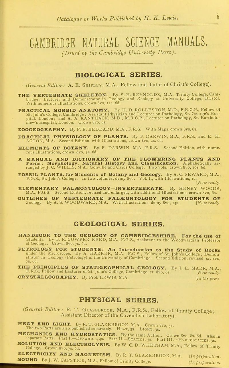 CAMBRIDGE NATURAL SCIENCE MANUALS. (Issued by the Cambridge University Press). BIOLOGICAL SERIES. {General Editor: A. E. Shipley, M.A., Fellow and Tutor of Christ's College). THE VERTEBRATE SKELETON. By S.H.REYNOLDS, M.A. Trinity College, Cam- bridge ; Lecturer and Demonstrator in Geology and Zoology at University College, Bristol. With numerous Illustrations, crown Svo, 12s. 6d. PRACTICAL MORBID ANATOMY. By H. D. ROLLESTON, M.D., F.R.C.P., Fellow of St. John's College, Cambridge; Assistant Physician and Lecturer on Pathology, St. George's Hos- pital. London; and A. A. KANTHACK, M.D., M.R.CP., Lecturer on Pathology, St. Bartholo- mew's Hospital, London. Crown 8vo, 6s. ZOOGEOGRAPHY. By F. E. BEDDARD, M.A., F.R.S. With Maps, crown 8vo, 6s. PRACTICAL PHYSIOLOGY OF PLANTS. By F. DARWIN, M.A., F.R.S., and E. H. ACTON, M.A. Second Edition, with Illustrations, crown 8vo, 4s. 6d. ELEMENTS OP BOTANY. By F. DARWIN, M.A., F.R.S. Second Edition, with nume- rous Illustrations, crown Svo, 4s. 6d. A MANUAL AND DICTIONARY OF THE FLOWERING PLANTS AND Ferns: Morphology, Natural History and Classification. Alphabetically ar- ranged by J. C. WILLIS, M.A., Gonville and Caius College. Two vols., crown Svo, 10s. 6d. FOSSIL PLANTS, for Students of Botany and Geology. By A. C. SEWARD, M.A., F.G.S., St. John's College. In two volumes, demy Svo. Vol. I., with Illustrations, 12s. \N01v ready. ELEMENTARY PALEONTOLOGY-INVERTEBRATE. By HENRY WOODS, M.A., F.G.S. Second Edition, revised and enlarged, with additional Illustrations, crown 8vo, 6s. OUTLINES OF YERTEBRATE PALEONTOLOGY FOR STUDENTS OF Zoology. By A. S. WOODWARD, M.A. With Illustrations, demy 8vo, 14s. {Now ready. GEOLOGICAL SERIES. HANDBOOK TO THE GEOLOGY OF CAMBRIDGESHIRE. For the use of Students. By F. R. COWPER REED, M.A., F.G.S., Assistant to the Woodwardian Professor of Geology. Crown 8vo, 7s. 6d. PETROLOGY FOR STUDENTS: An Introduction to the Study of Rocks under the Microscope. By A. HARKER, M.A., F.G.S , Fellow of St. John's College ; Demon- strator in Geology (Petrology) in the University of Cambridge. Second Edition, revised, cr. 8vo, 7s. 6d. THE PRINCIPLES OF STATIGRAPHICAL GEOLOGY. By J. E. MARR, M.A., F.R.S., Fellow and Lecturer of St. John's College, Cambridge, cr. Svo, 6s. [JVoki ready. CRYSTALLOGRAPHY. By Prof. LEWIS, M.A. [/„ the press. PHYSICAL SERIES. (General Editor : R. T. Glazebrook, M.A., F.R.S., Fellow of Trinity College ; Assistant Director of the Cavendish Laboratory). HEAT AND LIGHT. By R. T. GLAZEBROOK, M.A. Crown 8vo, 5s. 1 he two Parts are also published separately. Heat, 3s. Light, 3s. MECHANICS AND HYDROSTATICS. By the same Author. Crown Svo, Ss. Cd. Also in separate Parts. Part I.-Dynamics, 4s. Part II.-Statics, 3s. Part III.-Hydkostatics 3° S° cS°NCr^?voE7^dCTROLYSIS- By W' C °- WHETHAM, M.A., Fellow of Trinity ELECTRICITY AND MAGNETISM. By R. T. GLAZEBROOK, M.A. [Inpreparation SOUND ByJ.W.CAPSTlCK.M.A., Fellow of Trinity College. [/„ preparation.