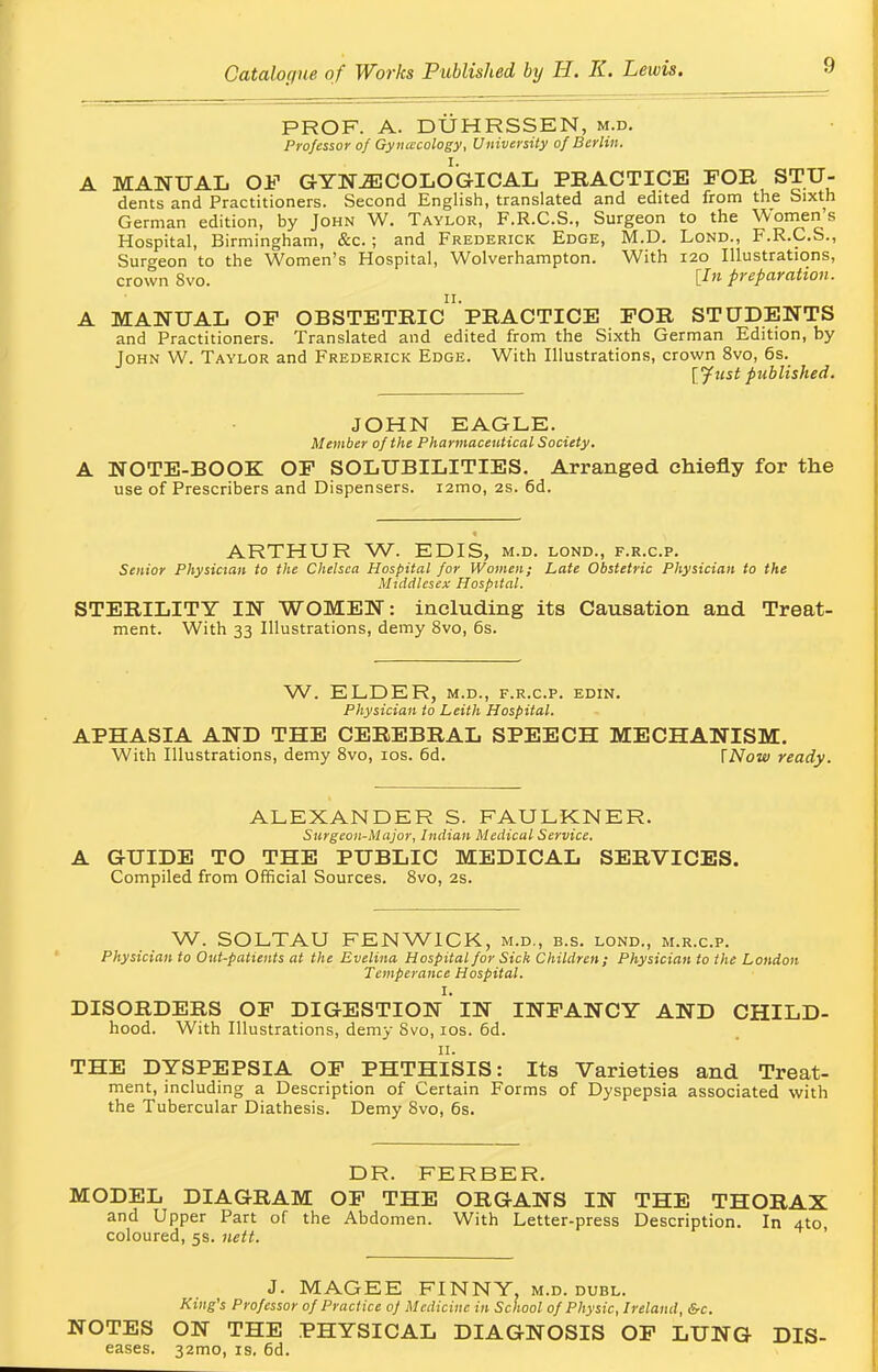 PROF. A. DUHRSSEN, m.d. Professor of Gynecology, University of Berlin. A MANUAL OF GYNECOLOGICAL PRACTICE FOR STU- dents and Practitioners. Second English, translated and edited from the Sixth German edition, by John W. Taylor, F.R.C.S., Surgeon to the Women's Hospital, Birmingham, &c.; and Frederick Edge, M.D. Lond., F.R.C.S., Surgeon to the Women's Hospital, Wolverhampton. With 120 Illustrations, crown Svo. lIn preparation. A MANUAL OF OBSTETRIC PRACTICE FOR STUDENTS and Practitioners. Translated and edited from the Sixth German Edition, by John W. Taylor and Frederick Edge. With Illustrations, crown 8vo, 6s. [Just published. JOHN EAGLE. Member of the Pharmaceutical Society, A NOTE-BOOK OF SOLUBILITIES. Arranged chiefly for the use of Prescribers and Dispensers. i2mo, 2s. 6d. ARTHUR W. EDIS, m.d. lond., f.r.c.p. Senior Physician to the Chelsea Hospital for Women; Late Obstetric Physician to the Middlesex Hospital. STERILITY IN WOMEN: including its Causation and Treat- ment. With 33 Illustrations, demy 8vo, 6s. W. ELDER, m.d., f.r.c.p. edin. Physician to Leith Hospital. APHASIA AND THE CEREBRAL SPEECH MECHANISM. With Illustrations, demy 8vo, 10s. 6d. [Now ready. ALEXANDER S. FAULKNER. Surgeon-Major, Indian Medical Service. A GUIDE TO THE PUBLIC MEDICAL SERVICES. Compiled from Official Sources. 8vo, 2s. W. SOLTAU FENWICK, m.d., b.s. lond., m.r.c.p. Physician to Out-patients at the Evelina Hospital for Sick Children; Physician to the London Temperance Hospital. I. DISORDERS OF DIGESTION IN INFANCY AND CHILD- hood. With Illustrations, demy 8vo, 10s. 6d. THE DYSPEPSIA OF PHTHISIS: Its Varieties and Treat- ment, including a Description of Certain Forms of Dyspepsia associated with the Tubercular Diathesis. Demy 8vo, 6s. DR. FERBER. MODEL DIAGRAM OF THE ORGANS IN THE THORAX and Upper Part of the Abdomen. With Letter-press Description. In 4to, coloured, 5s. nett. J. MAGEE FINNY, m.d. dubl. King's Professor of Practice of Medicine in School of Physic, Ireland, &c. NOTES ON THE PHYSICAL DIAGNOSIS OF LUNG Dis- eases. 321T10, is. 6d.
