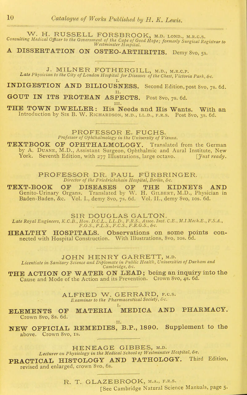 r V£vH,V,RUS?ELL FORSBROOK, m.d. lond., m.k.c.s. Consulting Medical Officer to the Government of the Cape of Good Hope; formerly Surgical Registrar to Westminster Hospital. A DISSERTATION ON OSTEO-ARTHRITIS. Demy 8vo, 5s. J. MILNER FOTHERGILL, m.d., m.r.c.p. Late Physician to the City of London Hospital for Diseases of the Chest, Victoria Park, &c. INDIGESTION AND BILIOUSNESS. Second Edition, post Svo, 7s. 6d. GOUT IN ITS PROTEAN ASPECTS. Post 8vo, 7s. 6d. THE TOWN DWELLER: His Needs and His Wants. With an Introduction by Sir B. W. Richardson, m.d., ll.d., f.r.s. Post 8vo, 3s. 6d. PROFESSOR E. FUCHS. Prof essor of Ophthalmology in the University of Vienna. TEXTBOOK OF OPHTHALMOLOGY. Translated from the German by A. Duane, M.D., Assistant Surgeon, Ophthalmic and Aural Institute, New York. Seventh Edition, with 277 Illustrations, large octavo. IJust ready. PROFESSOR DR. PAUL, FURB RINGER. Director of the Friedrichshain Hospital, Berlin, &c. TEXT-BOOK OF DISEASES OF THE KIDNEYS AND Genito-Urinary Organs. Translated by W. H. Gilbert, M.D., Physician in Baden-Baden, &c. Vol. I., demy 8vo, 7s. 6d. Vol. II., demy 8vo, 10s. 6d. SIR DOUGLAS GALTON. Late Royal Engineers, K.C.B., Hon. D.C.L., LL.D., F.R.S., Assoc. Inst. C.E., M.l.Mech.E., F.S.A., F.G.S., F.L.S., F.C.S., F.R.G.S., &c. HEALTHY HOSPITALS. Observations on some points con- nected with Hospital Construction. With Illustrations, 8vo, 10s. 6d. JOHN HENRY GARRETT, m.d. Licentiate in Sanitary Science and Diplomate in Public Health, Universities of Durham and Cambridge, &c. THE ACTION OF WATER ON LEAD; being an inquiry into the Cause and Mode of the Action and its Prevention. Crown 8vo, 4s. 6d. ALFRED W. GERRARD, f.c.s. Examiner to the Pharmaceutical Society, &c. ELEMENTS OF MATERIA ' MEDICA AND PHARMACY. Crown 8vo, 8s. 6d. II. NEW OFFICIAL REMEDIES, B.P., 1890. Supplement to the above. Crown 8vo, is. HENEAGE GIBBES, m.d. Lecturer on Physiology in the Medical School oj Westminster Hospital, &c. PRACTICAL HISTOLOGY AND PATHOLOGY. Third Edition, revised and enlarged, crown 8vo, 6s. R. T. GLAZEBROOK, m.a., f.r.s. [See Cambridge Natural Science Manuals, page 5.