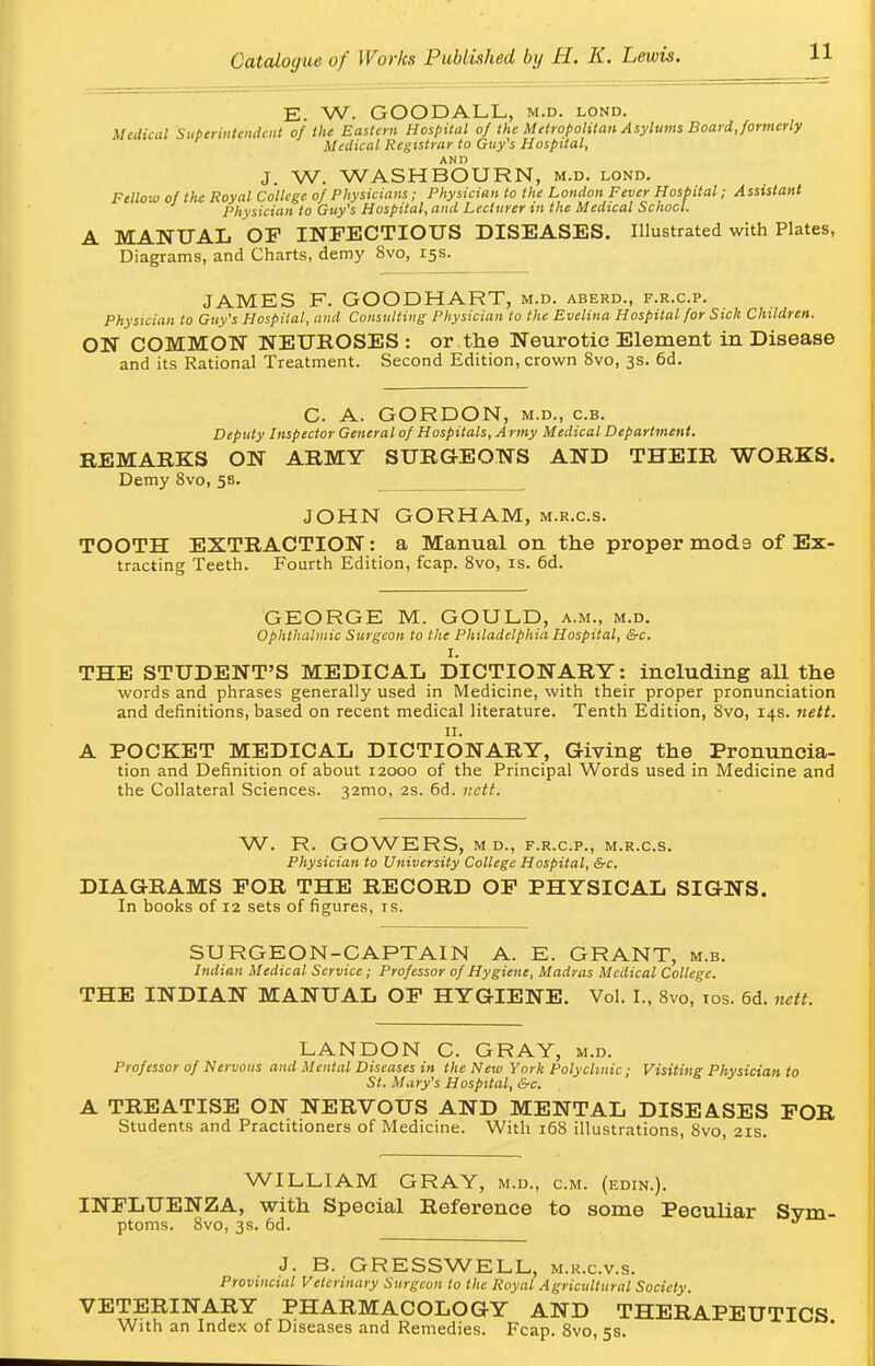 E. W. GOODALL, m.d. lond. Medical Superintendent of the Eastern Hospital of the Metropolitan Asylums Board, formerly Medical Registrar to Guy's Hospital, AND J. W. WASH BOURN, m.d. lond. Fellow of the Royal College of Physicians; Physician to the London Fever Hospital; Assistant Physician to Guy's Hospital, and Lecturer in the Medical School. A MANUAL OF INFECTIOUS DISEASES. Illustrated with Plates, Diagrams, and Charts, demy 8vo, 15s. JAMES F. GOODHART, m.d. aberd., f.r.c.p. Physician to Guy's Hospital, and Consulting Physician to the Evelina Hospital for Sick Children. ON COMMON NEUROSES : or the Neurotic Element in Disease and its Rational Treatment. Second Edition, crown 8vo, 3s. 6d. C. A. GORDON, m.d., c.b. Deputy Inspector General of Hospitals, Army Medical Department. REMARKS ON ARMY SURGEONS AND THEIR WORKS. Demy 8vo, 58. JOHN GORHAM, m.r.c.s. TOOTH EXTRACTION: a Manual on the proper mod9 of Ex- tracting Teeth. Fourth Edition, fcap. 8vo, is. 6d. GEORGE M. GOULD, a.m., m.d. Ophthalmic Surgeon to the Philadelphia Hospital, &c. I. THE STUDENT'S MEDICAL DICTIONARY: including aU the words and phrases generally used in Medicine, with their proper pronunciation and definitions, based on recent medical literature. Tenth Edition, 8vo, 14s. nett. 11. A POCKET MEDICAL DICTIONARY, Giving the Pronuncia- tion and Definition of about 12000 of the Principal Words used in Medicine and the Collateral Sciences. 32mo, 2s. 6d. nett. W. R. GOWERS, M D., F.R.C.P., M.R.C.S. Physician to University College Hospital, &c. DIAGRAMS FOR THE RECORD OF PHYSICAL SIGNS. In books of 12 sets of figures, is. SURGEON-CAPTAIN A. E. GRANT, m.b. Indian Medical Service; Professor of Hygiene, Madras Medical College. THE INDIAN MANUAL OF HYGIENE. Vol. I., 8vo, 10s. 6d. nett. LANDON C. GRAY, m.d. Professor of Nervous and Mental Diseases in the New York Polyclinic; Visiting Physician to St. Mary's Hospital, &c. A TREATISE ON NERVOUS AND MENTAL DISEASES FOR Students and Practitioners of Medicine. With 168 illustrations, Svo, 21s. WILLIAM GRAY, m.d., cm. (edin.). INFLUENZA, with Special Reference to some Peculiar Sym- ptoms. 8vo, 3s. 6d. J J. B. GRESSWELL, m.k.c.v.s. Provincial Veterinary Surgeon to the Royal Agricultural Society. VETERINARY PHARMACOLOGY AND THERAPEUTICS With an Index of Diseases and Remedies. Fcap. 8vo, 5s.
