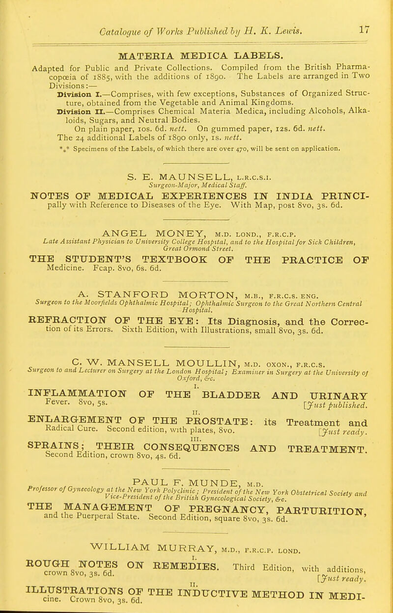 MATERIA MEDICA LABELS. Adapted for Public and Private Collections. Compiled from the British Pharma- copoeia of 1885, with the additions of i8go. The Labels are arranged in Two Divisions:— Division I.—Comprises, with few exceptions, Substances of Organized Struc- ture, obtained from the Vegetable and Animal Kingdoms. Division II.—Comprises Chemical Materia Medica, including Alcohols, Alka- loids, Sugars, and Neutral Bodies. On plain paper, 10s. 6d. nett. On gummed paper, 12s. 6d. nett. The 24 additional Labels of 1890 only, is. nett. %* Specimens of the Labels, of which there are over 470, will be sent on application. S. E. MAUNSELL, l.r.c.s.i. Surgeon-Major, Medical Staff. NOTES OF MEDICAL EXPERIENCES IN INDIA PRINCI- pally with Reference to Diseases of the Eye. With Map, post 8vo, 3s. 6d. ANGEL MONEY, m.d. lond., f.r.c.p. Late Assistant Physician to University College Hospital, and to the Hospital for Sick Children, Great Ormond Street. THE STUDENT'S TEXTBOOK OF THE PRACTICE OF Medicine. Fcap. 8vo, 6s. 6d. A. STANFORD MORTON, m.b., f.r.c.s. eng. Surgeon to the Moorfields Ophthalmic Hospital; Ophthalmic Surgeon to the Great Northern Central Hospital. REFRACTION OF THE EYE: Its Diagnosis, and the Correc- tion of its Errors. Sixth Edition, with Illustrations, small 8vo, 3s. 6d. C. W. MANSELL MOULLIN, m.d. oxon., f.r.c.s. Surgeon to and Lecturer on Surgery at the London Hospital; Examiner in Surgery at the University oj Oxford, &c. INFLAMMATION OF THE ' BLADDER AND URINARY Fever. 8vo, 5s. [Just published. 11. ENLARGEMENT OF THE PROSTATE: its Treatment and Kadical Cure. Second edition, with plates, 8vo. [Just ready. in. SPRAINS; THEIR CONSEQUENCES AND TREATMENT becond Edition, crown 8vo, 4s. 6d. ,„ PAUL F. MUNDE, m.d. Professor ofO}Weoh^at the N^ York Polyclinic; President of the New York Obstetrical Society and Vice-President of the British Gynecological Society, &c. THE , MANAGEMENT OF PREGNANCY, PARTURITION and the Puerperal State. Second Edition, square 8vo, 3s. 6d. ' WILLIAM MURRAY, m.d., f.r.c.p. lond. EOS?8v??sTeEdS °W *™DIES. Third Edition, with addition,, 3 [Just ready. ^S™^.^ THE Active method in medi-