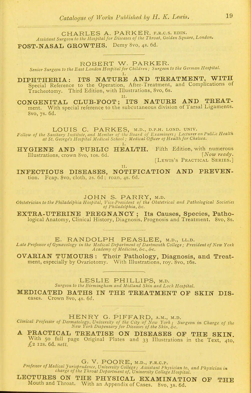 CHARLES A. PARKER, f.r.c.s. edin. Assistant Surgeon to the Hospital for Diseases of the Throat, Golden Square, London. POST-NASAL GROWTHS. Demy 8vo, 4s. 6d. ROBERT W. PARKER. Senior Surgeon to the East London Hospital for Children; Surgeon to the German Hospital. I. DIPHTHERIA: ITS NATURE AND TREATMENT, WITH Special Reference to the Operation, After-Treatment, and Complications of Tracheotomy. Third Edition, with Illustrations, 8vo, 6s. n. CONGENITAL CLUB-FOOT; ITS NATURE AND TREAT- ment. With special reference to the subcutaneous division of Tarsal Ligaments. 8vo, 7s. 6d. LOUIS C. PARKES, m.d., d.p.h. lond. univ. Fellow of the Sanitary Institute, and Member of the Board of Examiners; Lecturer on PubUc Health at St. George's Hospital Medical School; Medical Officer oj Health for Chelsea. HYGIENE AND PUBLIC HEALTH. Fifth Edition, with numerous Illustrations, crown 8vo, 10s. 6d. [Now ready. [Lewis's Practical Series.] 11. INFECTIOUS DISEASES, NOTIFICATION AND PREVEN- tion. Fcap. 8vo, cloth, 2s. 6d ; roan, 4s. 6d. JOHN S. PARRY, m.d. Obstetrician to the Philadelphia Hospital, Vice-President of the Obstetrical and Pathological Societies oj Philadelphia, &c. EXTRA-UTERINE PREGNANCY ; Its Causes, Species, Patho- logical Anatomy, Clinical History, Diagnosis, Prognosis and Treatment. 8vo, 8s. E. RANDOLPH PEASLEE, m.d., ll.d. Late Professor of Gynecology in the Medical Department of Dartmouth College; President of New York Academy of Medicine, &c, &c. OVARIAN TUMOURS : Their Pathology, Diagnosis, and Treat- ment, especially by Ovariotomy. With Illustrations, roy. 8vo, 16s. LESLIE PHILLIPS, m.d. Surgeon to the Birmingham and Midland Skin and Lock Hospital. MEDICATED BATHS IN THE TREATMENT OF SKIN Dis- eases. Crown 8vo, 4s. 6d. HENRY G. PIFFARD, a.m., m.d. Clinical Professor of Dermatology, University of the City of New York ; Surgeon in Charge of the New York Dispensary for Diseases of the Skin, &c. A PRACTICAL TREATISE ON DISEASES OF THE SKIN. With 50 full page Original Plates and 33 Illustrations in the Text, 4to, £2 12s. 6d. nctt. G. V. POORE, M.D., F.R.C.P. Professor of Medical Jurisprudence, University College; Assistant Physician to, and Physician in charge of the Throat Department of, University College Hospital. LE9,TUuRES^ON THE PHYSICAL EXAMINATION OF THE Mouth and Throat. With an Appendix of Cases. 8vo, 3s. 6d.