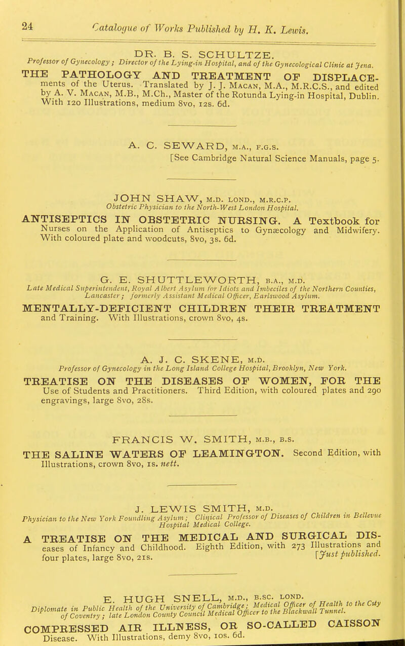 D , , DR. B. S. SCHULTZE. Professor of Gynecology ; Director of the Lying-in Hospital, and of the Gynecological Clinic at Jena. THE PATHOLOGY AND TREATMENT OP DISPLACE- ments of the Uterus. Translated by J. J. Macan, M.A., M.R.C.S., and edited by A. V. Macan, M.B., M.Ch., Master of the Rotunda Lying-in Hospital, Dublin. With 120 Illustrations, medium 8vo, 12s. 6d. A. C. SEWARD, m.a., f.g.s. [See Cambridge Natural Science Manuals, page 5. JOHN SHAW, M.D. LOND., M.R.C.P. Obstetric Physician to the North-West London Hospital. ANTISEPTICS IN OBSTETRIC NURSING. A Textbook for Nurses on the Application of Antiseptics to Gynaecology and Midwifery. With coloured plate and woodcuts, 8vo, 3s. 6d. G. E. SHUTTLEWORTH, b.a., m.d. Late Medical Superintendent, Royal A Ibert Asylum lor Idiots and Imbeciles of the Northern Counties, Lancaster; formerly Assistant Medical Officer, Earlswood Asylum. MENTALLY-DEFICIENT CHILDREN THEIR TREATMENT and Training. With Illustrations, crown 8vo, 4s. A. J. C. SKENE, m.d. Professor of Gynecology in the Long Island College Hospital, Brooklyn, New York. TREATISE ON THE DISEASES OP WOMEN, FOR THE Use of Students and Practitioners. Third Edition, with coloured plates and 290 engravings, large Svo, 28s. FRANCIS W. SMITH, m.b., b.s. THE SALINE WATERS OF LEAMINGTON. Second Edition, with Illustrations, crown 8vo, is. nett. J. LEWIS SMITH, m.d. Physician to the New York Foundling Asylum ; Clinical Professor of Diseases of Children in Bcllevue Hospital Medical College. A TREATISE ON THE MEDICAL AND SURGICAL Dis- eases of Infancy and Childhood. Eighth Edition, with 273 Illustrations and four plates, large Svo, 21s. published. ~F HTJOH SNELL, m.d., b.sc. lond. Diplomat. i» Public Health of the University ofCambridge of Coventry ; late London County Council Medical Officer to the Blackwalt 1 unnet. COMPRESSED AIR ILLHESS, OR SO-CALLED CAISSON Disease. With Illustrations, demy 8vo, 10s. 6d.