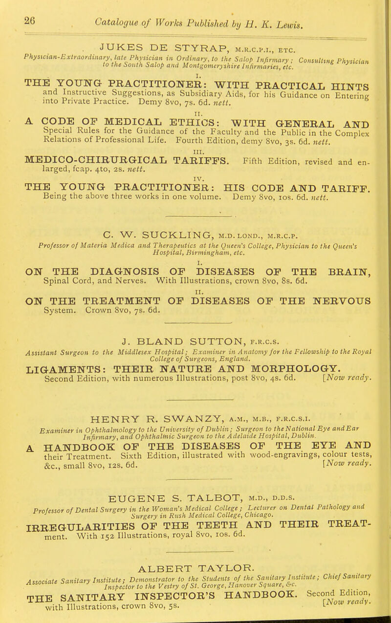 2G JUKES DE STYRAP, m.r.c.p.i., etc. Physician-Extraordinary late Physician in Ordinary, to the Salop Infirmary; Consulting Physician to the South Salop and Montgomeryshire Infirmaries, etc. THE YOUNG PRACTITIONER: WITH PRACTICAL HINTS and Instructive Suggestions, as Subsidiary Aids, for his Guidance on Entering into Private Practice. Demy 8vo, 7s. 6d. nett. A CODE OP MEDICAL ETHICS: WITH GENERAL AND Special Rules for the Guidance of the Faculty and the Public in the Complex Relations of Professional Life. Fourth Edition, demy 8vo, 3s. 6d. nett. in. MEDICO-CHIRURGICAL TARIFFS. Fifth Edition, revised and en- larged, fcap. 4to, 2s. nett. IV. THE YOUNG PRACTITIONER: HIS CODE AND TARIFF. Being the above three works in one volume. Demy 8vo, 10s. 6d. nett. C. W. SUCKLING, M.D. lond., m.r.c.p. Professor of Materia Medica and Therapeutics at the Queen's College, Physician to the Queen's Hospital, Birmingham, etc. I. ON THE DIAGNOSIS OF DISEASES OF THE BRAIN, Spinal Cord, and Nerves. With Illustrations, crown 8vo, 8s. 6d. 11. ON THE TREATMENT OF DISEASES OF THE NERVOUS System. Crown 8vo, 7s. 6d. J. BLAND SUTTON, f.r.c.s. Assistant Surgeon to the Middlesex Hospital; Examiner in Anatomy for the Fellowship to the Royal College of Surgeons, England. LIGAMENTS: THEIR NATURE AND MORPHOLOGY. Second Edition, with numerous Illustrations, post 8vo, 4s. 6d. [Now ready. HENRY R. SWANZY, a.m., m.b., f.r.c.s.i. Examiner in Ophthalmology to the University of Dublin; Surgeon to the National Eye andEar Infirmary, and Ophthaltnic Surgeon to the Adelaide Hospital, Dublin. A HANDBOOK OF THE DISEASES OF THE EYE AND their Treatment. Sixth Edition, illustrated with wood-engravings, colour tests, &c, small 8vo, 12s. 6d. [Now ready. EUGENE S. TALBOT, m.d., d.d.s. Professor of Dental Surgery in the Woman's Medical College ; Lecturer on Dental Pathology and ' Surgery in Rush Medical College, Chicago. IRREGULARITIES OF THE TEETH AND THEIR TREAT- ment. With 152 Illustrations, royal 8vo, 10s. 6d. ALBERT TAYLOR. Associate Sanitary Institute; Demonstrator to the Students of the Sanitary Institute; Chief Sanitary Associate j s Inspector to the Vestry of St. George, Hanover Square, vc. THE SANITARY INSPECTOR'S HANDBOOK. Second^ Edition, with Illustrations, crown 8vo, 5s. L™