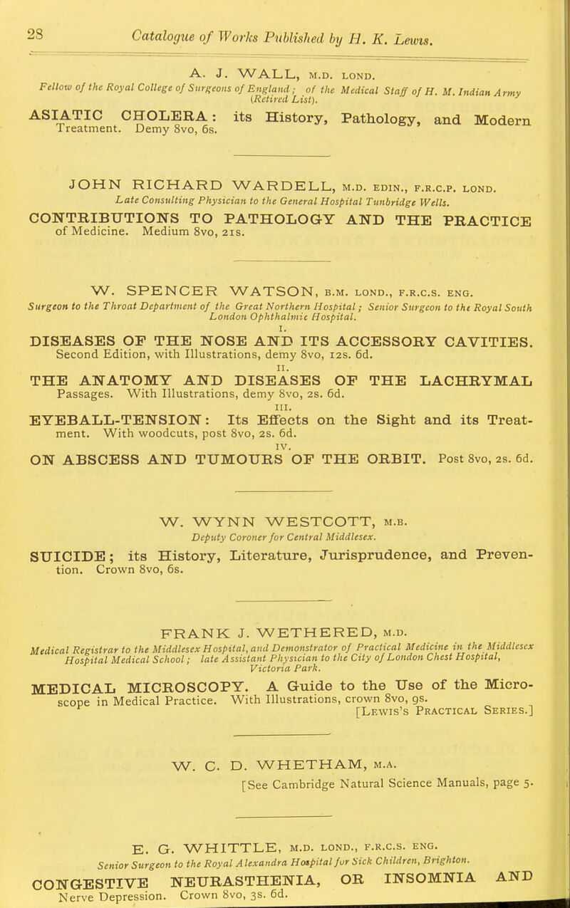 A. J. WALL, M.D. LOND. Fellow of the Royal College of Surgeons of England ; of the Medical Staff of H. M. Indian A rmy (Retired List). ASIATIC CHOLERA: its History, Pathology, and Modern Treatment. Demy 8vo, 6s. JOHN RICHARD WARDELL, m.d. edin., f.r.c.p. lond. Late Consulting Physician to the General Hospital Tunbridge Wells. CONTRIBUTIONS TO PATHOLOGY AND THE PRACTICE of Medicine. Medium 8vo, 21s. W. SPENCER WATSON, b.m. lond., f.r.c.s. eng. Surgeon to the Throat Department of the Great Northern Hospital; Senior Surgeon to the Royal South London Ophthalmic Hospital. I. DISEASES OF THE NOSE AND ITS ACCESSORY CAVITIES. Second Edition, with Illustrations, demy 8vo, 12s. 6d. 11. THE ANATOMY AND DISEASES OP THE LACHRYMAL Passages. With Illustrations, demy 8vo, 2s. 6d. in. EYEBALL-TENSION: Its Effects on the Sight and its Treat- ment. With woodcuts, post 8vo, 2s. 6d. IV. ON ABSCESS AND TUMOURS OP THE ORBIT. Post 8vo, 2s. 6d. W. WYNN WESTCOTT, m.b. Deputy Coroner for Central Middlesex. SUICIDE; its History, Literature, Jurisprudence, and Preven tion. Crown 8vo, 6s. FRANK J. WETHERED, m.d. Medical Registrar to the Middlesex Hospital, and Demonstrator of Practical Medicine in the Middlesex Hospital Medical School; late Assistant Physician to the City of London Chest Hospital, Victoria Park. MEDICAL MICROSCOPY. A Guide to the Use of the Micro- scope in Medical Practice. With Illustrations, crown 8vo, as. [Lewis's Practical Series.] W. C D. WHETHAM, m.a. [See Cambridge Natural Science Manuals, page 5. E. G. WHITTLE, m.d. lond., f.r.c.s. eng. Senior Surgeon to the Royal A lexandra Hospital fur Sick Children, Brighton. CONGESTIVE NEURASTHENIA, OR INSOMNIA AND Nerve Depression. Crown 8vo, 3s. 6d.