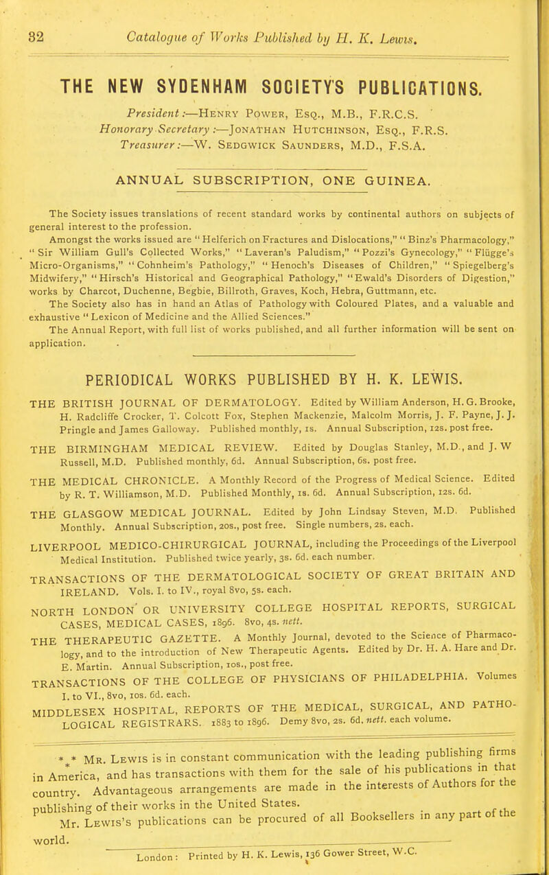 THE NEW SYDENHAM SOCIETY'S PUBLICATIONS. President:—Henry Power, Esq., M.B., F.R.C.S. Honorary Secretary :—Jonathan Hutchinson, Esq., F.R.S. Treasurer:—W. Sedgwick Saunders, M.D., F.S.A. ANNUAL SUBSCRIPTION, ONE GUINEA. The Society issues translations of recent standard works by continental authors on subjects of general interest to the profession. Amongst the works issued are  Helferich on Fractures and Dislocations,  Binz's Pharmacology,  Sir William Gull's Collected Works,  Laveran's Paludism,  Pozzi's Gynecology,  Flugge's Micro-Organisms,  Cohnheim's Pathology, Henoch's Diseases of Children,  Spiegelberg's Midwifery, Hirsch's Historical and Geographical Pathology, Ewald's Disorders of Digestion, works by Charcot, Duchenne, Begbie, Billroth, Graves, Koch, Hebra, Guttmann, etc. The Society also has in hand an Atlas of Pathology with Coloured Plates, and a valuable and exhaustive  Lexicon of Medicine and the Allied Sciences. The Annual Report, with full list of works published, and all further information will be sent on application. PERIODICAL WORKS PUBLISHED BY H. K. LEWIS. THE BRITISH JOURNAL OF DERMATOLOGY. Edited by William Anderson, H. G. Brooke, H. Radcliffe Crocker, T. Colcott Fox, Stephen Mackenzie, Malcolm Morris, J. F. Payne, J.J. Pringle and James Galloway. Published monthly, is. Annual Subscription, 12s. post free. THE BIRMINGHAM MEDICAL REVIEW. Edited by Douglas Stanley, M.D., and J. W Russell, M.D. Published monthly, 6d. Annual Subscription, 6s. post free. THE MEDICAL CHRONICLE. A Monthly Record of the Progress of Medical Science. Edited by R. T. Williamson, M.D. Published Monthly, is. 6d. Annual Subscription, 12s. 6d. THE GLASGOW MEDICAL JOURNAL. Edited by John Lindsay Steven, M.D. Published Monthly. Annual Subscription, 20s., post free. Single numbers, 2s. each. LIVERPOOL MEDICO-CHIRURGICAL JOURNAL, including the Proceedings of the Liverpool Medical Institution. Published twice yearly, 3s. 6d. each number. TRANSACTIONS OF THE DERMATOLOGICAL SOCIETY OF GREAT BRITAIN AND IRELAND. Vols. I. to IV., royal 8vo, 53. each. NORTH LONDON' OR UNIVERSITY COLLEGE HOSPITAL REPORTS, SURGICAL CASES, MEDICAL CASES, 1896. 8vo, 4s. nett. THE THERAPEUTIC GAZETTE. A Monthly Journal, devoted to the Science of Pharmaco- logy, and to the introduction of New Therapeutic Agents. Edited by Dr. H. A. Hare and Dr. E. Martin. Annual Subscription, 10s., post free. TRANSACTIONS OF THE COLLEGE OF PHYSICIANS OF PHILADELPHIA. Volumes I. to VI., 8vo, 10s. 6d. each. MIDDLESEX HOSPITAL, REPORTS OF THE MEDICAL, SURGICAL, AND PATHO- LOGICAL REGISTRARS. 1883101896. Demy 8vo, 2s. 6d. nett. each volume. * * Mr Lewis is in constant communication with the leading publishing firms in America, and has transactions with them for the sale of his publications in that country. Advantageous arrangements are made in the interests of Authors for the publishing of their works in the United States. Mr. Lewis's publications can be procured of all Booksellers .n any part of the world. London: Printed by H. K. Lewis, 136 Govver Street, W.C.
