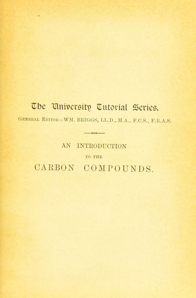 Zbe Tllnivcreit^ ^Tutorial Scries, General Editok—WM. BRIGGS, LL.D., M.A., F.O.S., F.E.A.S. «»« AN INTEODUCTION TO THE CARBON COMPOUNDS.