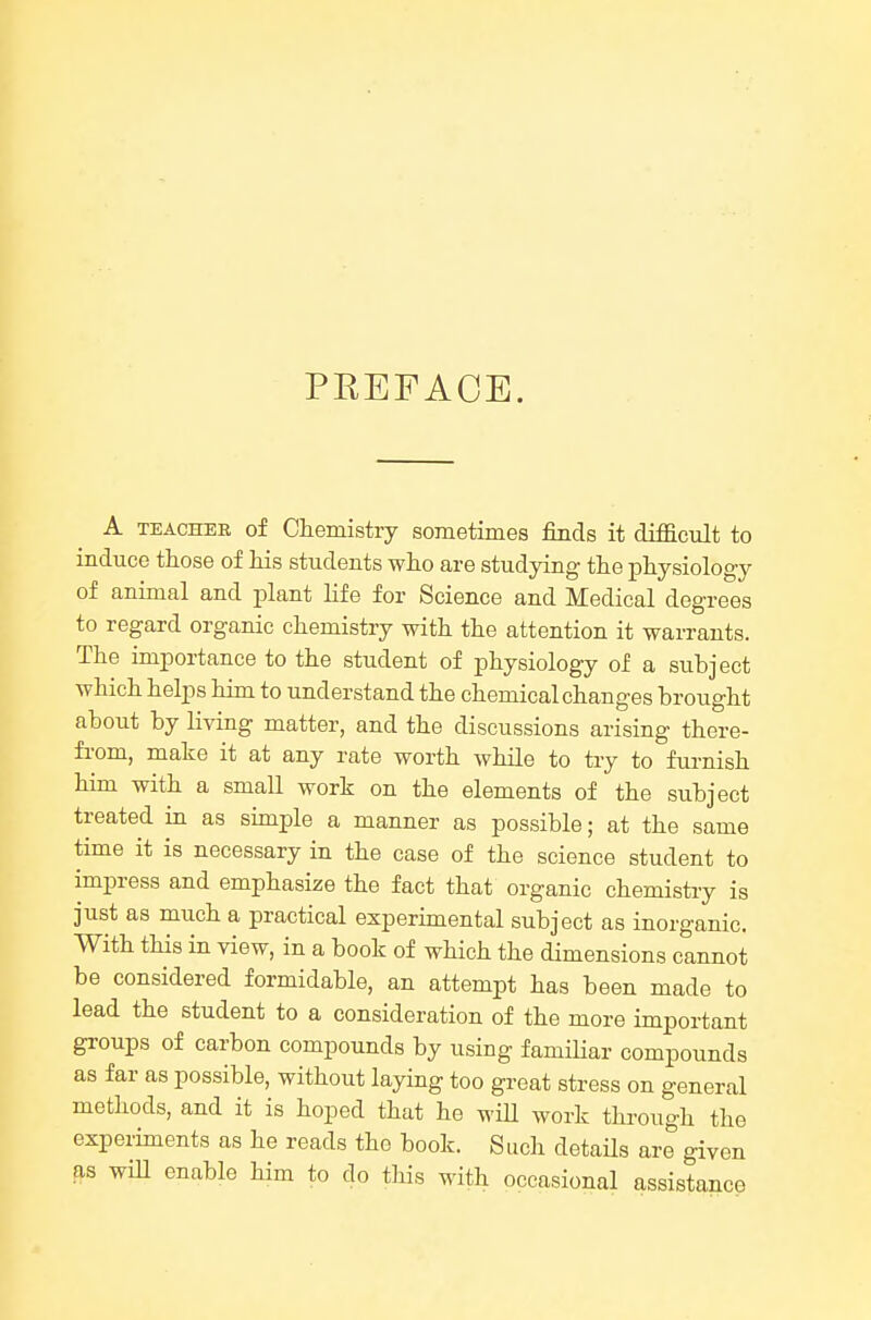 PREFACE. A TEACHER of Chemistry sometimes finds it difacult to induce those of his students who are studying the physiology of animal and plant life for Science and Medical degrees to regard organic chemistry with the attention it warrants. The importance to the student of physiology of a subject which helps him to understand the chemical changes brought about by living matter, and the discussions arising there- from, make it at any rate worth while to try to furnish him with a small work on the elements of the subject treated in as simple a manner as possible; at the same time it is necessary in the case of the science student to impress and emphasize the fact that organic chemistry is just as much a practical experimental subject as inorganic. With this in view, in a book of which the dimensions cannot be considered formidable, an attempt has been made to lead the student to a consideration of the more important groups of carbon compounds by using famHiar compounds as far as possible, without laying too great stress on general methods, and it is hoped that he will work through the experiments as he reads the book. Such details are given as wiU enable him to do this with occasional assistance