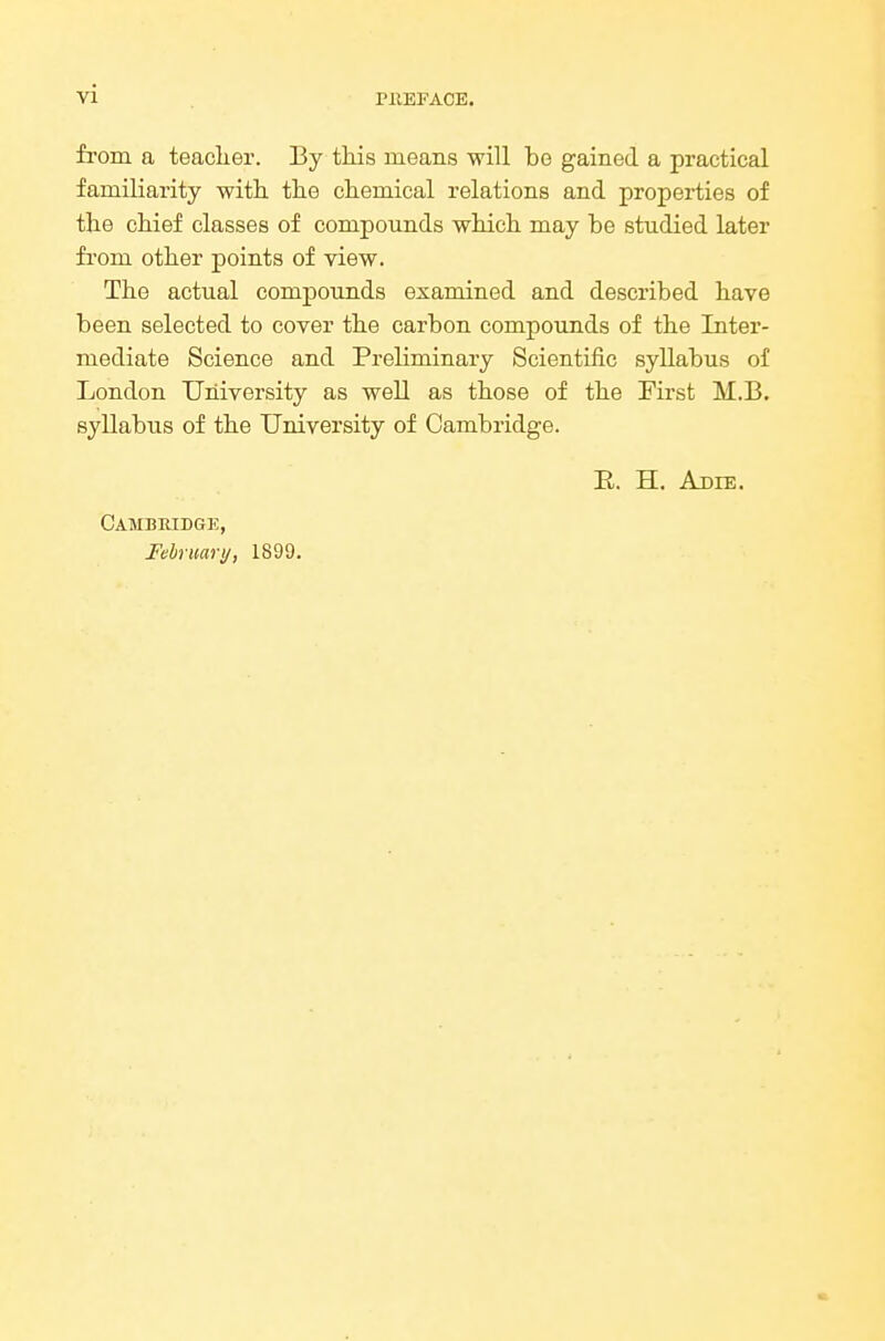 vi from a teaclier. By this means will be gained a practical familiarity witli tlie chemical relations and properties of the chief classes of compounds which may be studied later fi'om other points of view. The actual compounds examined and described have been selected to cover the carbon compounds of the Inter- mediate Science and Preliminary Scientific syllabus of London University as well as those of the First M.B. syllabus of the University of Cambridge. E. H. Adie. Cambridge, February, 1899.