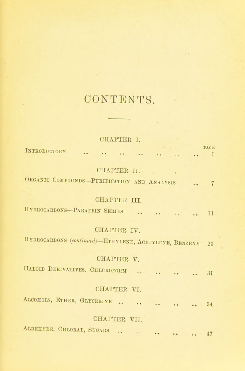 CONTENTS. CHAPTER I. T PACK iNTEODtrCXOEY j CnAPTER II. Obganic Compounds—Pueipication and Analysis .. 7 CHAPTER III. Htduocaebons—Paeapfin Seeies .. 11 CHAPTER IV. HYDE0CA1U50NS (eo«^;««S(/)-ETHYLENE, ACEI YLENE, BENZENE 20 CHAPTER V. Haloid Deeitatites. Chloeofokm CHAPTER VI. Alcohols, Ethee, Glyceeine ,. .. 31 34 CHAPTER VII. Aldehyde, Chloral, StroAits 47