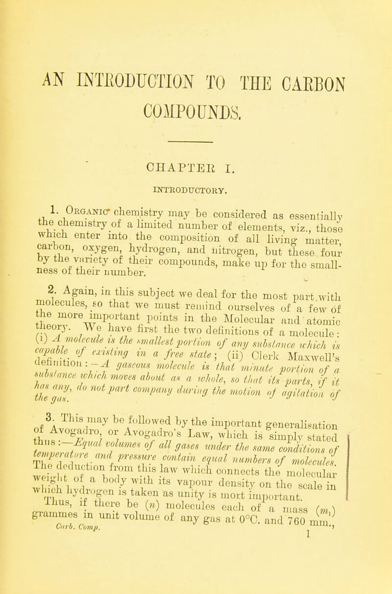 AN INTEODUCTION TO THE CAEBON COMPOUNDS. CHAPTER I. INTEODTJCTORY. 1 Oeganic-chemistry naay be considered as essentially the chemistry of a limited number of elements, viz., those which enter into the composition of all livin- matter carbon, oxygen hydrogen, and nitrogen, but these four by the variety of their compounds, make up for the small- ness or their mirnber. 2. Again, in this subject we deal for the most part with molecules, so that we must remind ourselves of a few of w'''\'rT*'''''U'^'^*' Molecular and atomic theory. We have hrst the two definitions of a molecule ■ )^lAi7 ]^^'' ■'«'«^^<^'i portion of any substance which is capable of exishng m a free state- (ii) Cierk Maxwell's ebintiou: -^! (jaseous molecule is that minute portion of a subslance xvh,ch moves about as a whole, so that its parts if it thegl' ^^ '^'''^ S^taiioi of of ^J^^'^'i''''^ te followed by the important generalisation of Avogadro or Avogadro's Law, winch is simplv stated tmpeuUare and pressure contain equal numbers of molecules The deduction f^m tli s law wliich connects the^molecu ar weight of a body with its vapour density on the scale in winch hydrogen is taken as unity is mo.:t important ihus, if there be « molecules each of a mass (m \ grammes m unit volume of any gas at 0°C. and 760 mm'^ Curb. Comp, '-^^u.,,
