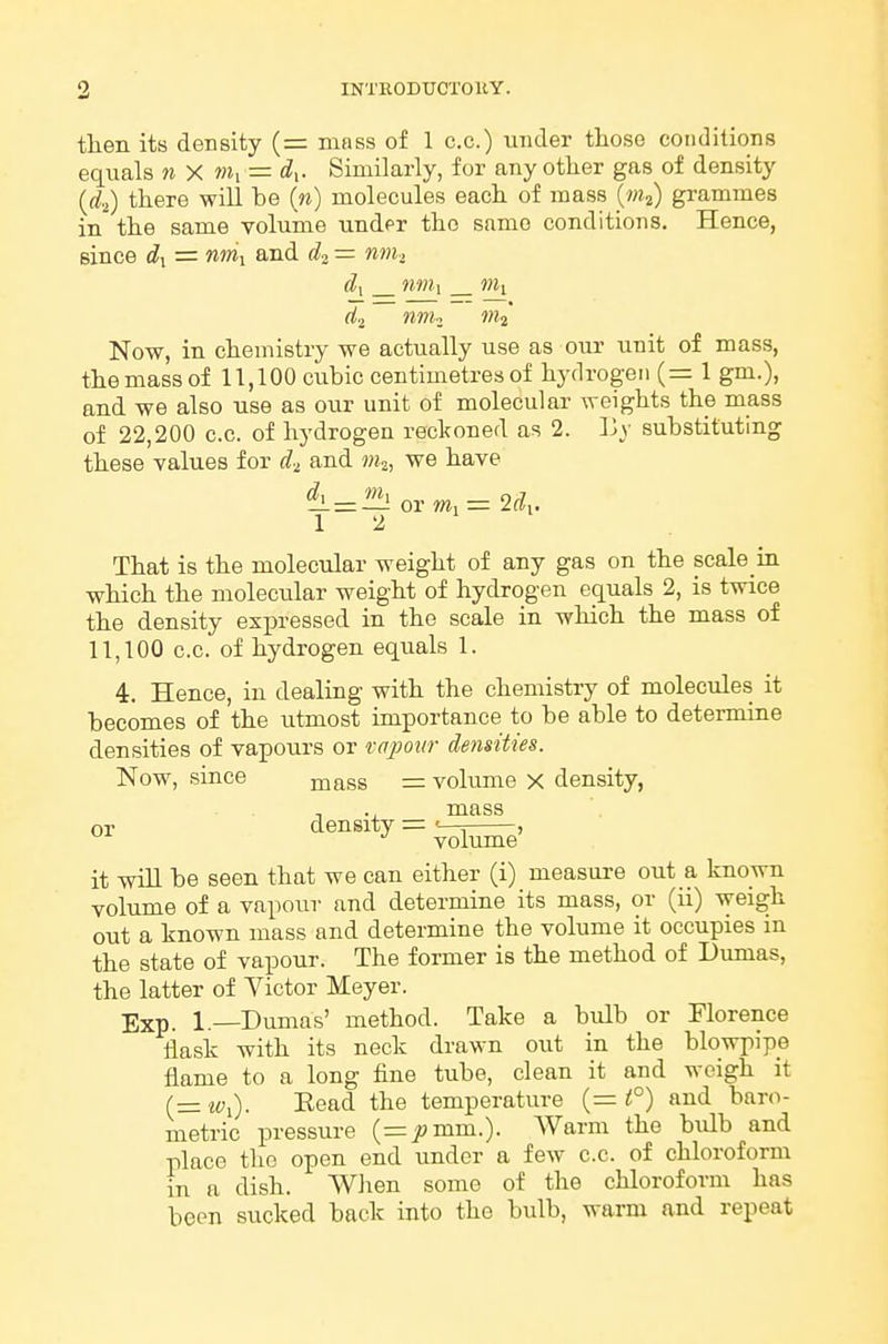 then its density (= mass of 1 c.c.) under those conditions equals n X »ii = d^. Similarly, for any other gas of density {di) there will be (^^) molecules each of mass {m^) grammes in the same volume under the same conditions. Hence, since d^ = and d^ — mn-, d\ nm\ nil d^_ nrru mi Now, in chemistry we actually use as our unit of mass, the mass of 11,100 cubic centimetres of hydrogen (= 1 gm.), and we also use as our unit of molecular weights the mass of 22,200 c.c. of hydrogen reckoned as 2. Ly substituting these values for and w,, we have or m^- 2(?,. 12 That is the molecular weight of any gas on the scale in which the molecular weight of hydrogen equals 2, is twice the density expressed in the scale in which the mass of 11,100 c.c. of hydrogen equals 1. 4. Hence, in dealing with the chemistry of molecules it becomes of the utmost importance to be able to determine densities of vapours or rapotir de?isities. Now, since mass = volume x density, , ., mass density =c___, it will be seen that we can either (i) measure out a known volume of a vapour and determine its mass, or (ii) weigh out a known mass and determine the volume it occupies in the state of vapour. The former is the method of Dumas, the latter of Victor Meyer. Exp. 1.—Dumas' method. Take a bulb or Florence flask with its neck drawn out in the blowpipe flame to a long fine tube, clean it and weigh it (= ivi). Read the temperature (= and baro- metric pressure (=jomm.). Warm the bulb and place the open end under a few c.c. of chloroform m a dish. When some of the chloroform has been sucked back into the bulb, warm and repeat