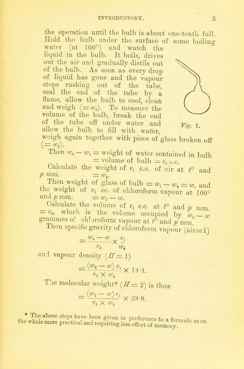 the operation until the bulb is about one-tenth full. Hold the bulb under the surface of some boiling water (at 100°) and watch the liquid in the bulb. It boils, drives out the air and gradually distils out of the bulb. As soon as every drop of liquid has gone and the vapour stops rushing out of the tube, seal the end of the tube by a flame, allow the bulb to cool, clean and weigh {= iVo). To measure the volume of the bulb, break the end of the tube off under water and Fjo. i allow the bulb to fill with water, weigh again together with piece of'glass broken off Then — iv, = weight of water contained in bulb =: volume of bulb — u.c. Calculate the weight of c.c. of air at t° and p mm. ^c;^. Then weight of glass of bulb = to, - tv, = and the weight of cc. of chloroform vapour at 100° and p mm. = w.^ — tv. ^Calculate the volume of c.c. at t° and p mm — v„ which IS the volume occupied by tv — tv grammes of chloroform vapour at t° andp mm Then specific gravity of chloroform vapour (air=l) . w.^ — tv ^ V2 tv. and vapour density {II=z 1) _ (ifa — tv) Vx X 14-4. V2 X iv. The molecular weight* {R~ 2) is thus - ^~ ^' X 28-8. * The aljove steps have heen siven in urpfprpn^o o * , the whole more practical and reqLing Im Sof„^^^^^^^^ ^ °