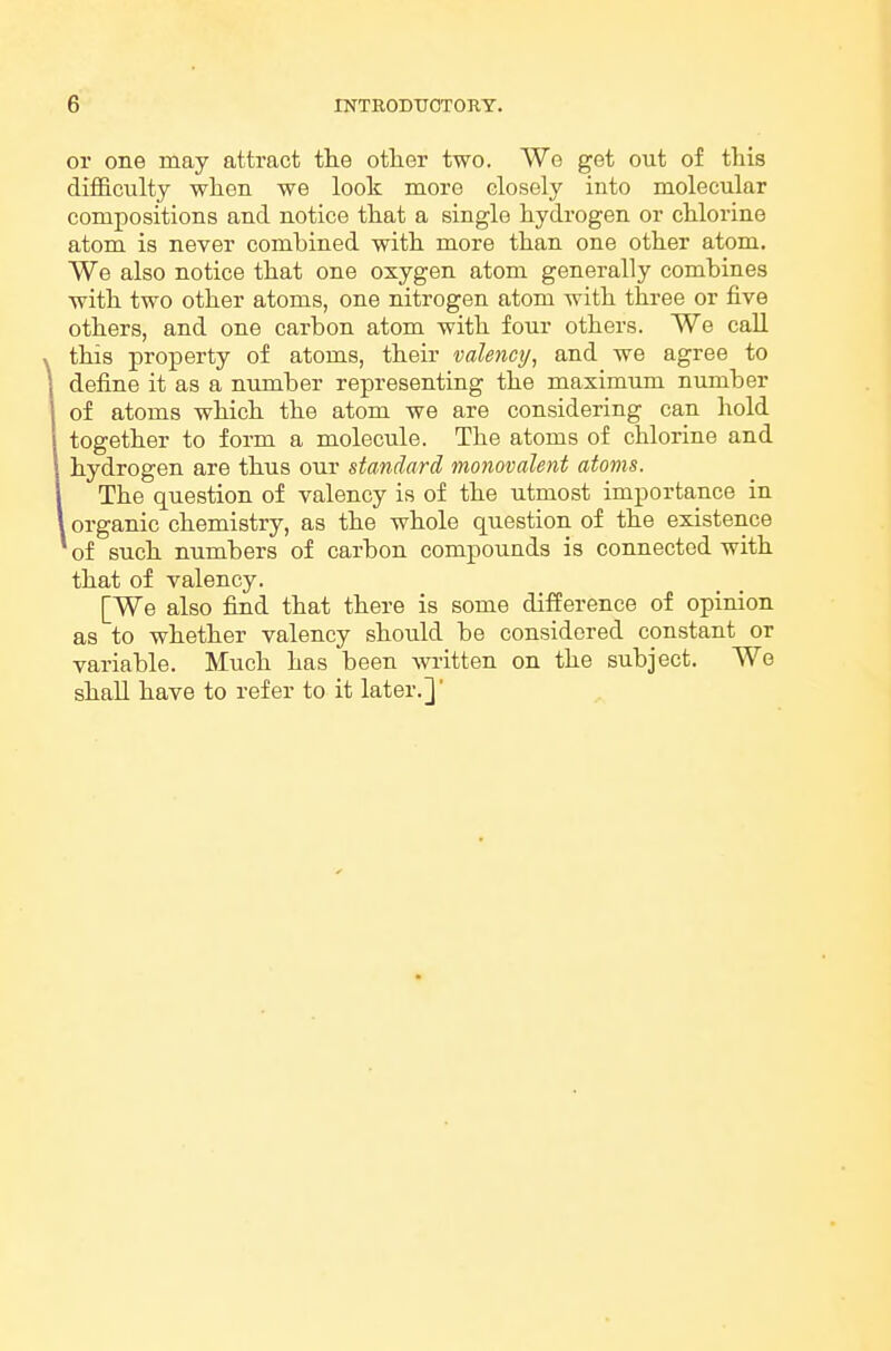 or one may attract the otlier two. We get out of this diflB.culty wlien we look more closely into molecular compositions and notice that a single hydrogen or chlorine atom is never combined with more than one other atom. We also notice that one oxygen atom generally combines with two other atoms, one nitrogen atom with three or five others, and one carbon atom with four others. We call this property of atoms, their valency, and we agree to define it as a number representing the maximum number of atoms which the atom we are considering can hold together to form a molecule. The atoms of chlorine and hydrogen are thus our standard monovalent atoms. The question of valency is of the utmost importance in organic chemistry, as the whole question of the existence of such numbers of carbon compounds is connected with that of valency. [We also find that there is some difference of opinion as to whether valency should be considered constant or variable. Much has been written on the subject. We shall have to refer to it later.]'