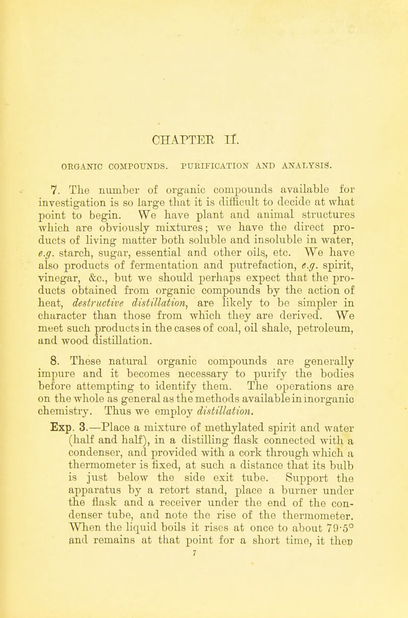 CHAPTEE ir. OEGAJSnC COMPOUNDS. PURIFICATION AND ANALYSIS. 7. The number of organic compoimds available for investigation is so large tliat it is difficult to decide at what point to begin. We bave plant and animal structures wbicli are obviously mixtures; we have tbe direct pro- ducts of living matter both soluble and insoluble in water, e.g. starch, sugar, essential and other oils, etc. We have also products of fermentation and putrefaction, e.g. spirit, vinegar, &c., but we should perhaps expect that the pro- ducts obtained fi-om organic compounds by the action of heat, destructive distillation, are likely to be simpler in character than those from which they are derived. We meet such products in the cases of coal, oil shale, petroleum, and wood distillation. 8. These natm-al organic compounds are generally impure and it becomes necessary to purify the bodies before attempting to identify them. The operations are on the whole as general as the methods available in inorganic chemistry. Thus we employ distillation. Exp. 3.—Place a mixture of methylated spirit and water (half and half), in a distilling flask connected with a condenser, and provided with a cork through which a thermometer is fixed, at such a distance that its bulb is just below the side exit tube. Support the apparatus by a retort stand, place a burner under the flask and a receiver under the end of the con- denser tube, and note the rise of the thermometer. When the liquid boils it rises at once to about 79'5° and remains at that point for a short time, it then