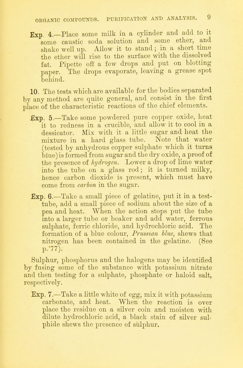 Exp. 4.—Place some milk in a cylinder and add to it some caustic soda solution and some ether, and shake well up. Allow it to stand ; in a short time the ether will rise to the surface with the dissolved fat. Pipette ofl: a few drops and put on blotting- paper. The drops evaporate, leaving a grease spot behind. 10. The tests which are available for the bodies separated by any method are quite general, and consist in the first place of the characteristic reactions of the chief elements. Exp. 5.—Take some powdered pure copper oxide, heat it to redness in a crucible, and allow it to cool in a dessicator. Mix with it a little sugar and heat the mixture in a hard glass tube. Note that water (tested by anhydrous copper sulphate which it turns blue) is formed from sugar and the dry oxide, a proof of the presence of hydrogen. LoAver a dj.*op of lime water into the tube on a glass rod; it is turned milky, hence carbon dioxide is present, which must have come from carbon in the sugar. Exp. 6.—Take a small piece of gelatine, put it in a test- tube, add a smaU piece of sodium about the size of a pea and heat. When the action stops put the tube into a larger tube or beaker and add water, ferrous sulphate, ferric chloride, and hydrochloric acid. The formation of a blue colour, Prussian blue, shews that nitrogen has been contained in the gelatine. (See P.-77). Sulphur, phosphorus and the halogens may be identified by fusing some of the substance with potassium nitrate and then testing for a sulphate, phosphate or haloid salt, respectively. Exp. 7.—Take a little white of egg, mix it Avith potassium carbonate, and heat. When the reaction is over place the residue on a silver coin and moisten with dilute hydrochloric acid, a black stain of silver sul- phide shews the presence of siilphur.