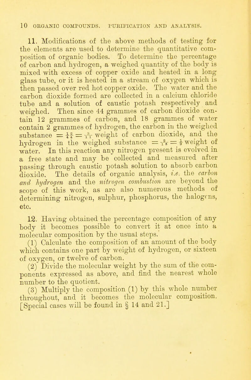 11. Modifications of the above methods of testing for tlie elements are used to determine tlie quantitative com- position of organic bodies. To determine the percentage of carbon and hydrogen, a weighed quantity of the body is mixed with excess of copper oxide and heated in a long glass tube, or it is heated in a stream of oxygen which is then passed over red hot copper oxide. The water and the carbon dioxide formed are collected in a calcium chloride tube and a solution of caustic potash respectively and weighed. Then since 44 grammes of carbon dioxide con- tain 12 grammes of carbon, and 18 grammes of water contain 2 grammes of hydrogen, the carbon in the weighed substance = it = -rr weight of carbon dioxide, and the hydrogen in the weighed substance == ^ weight of water. In this reaction any nitrogen present is evolved in a free state and may be collected and measured after passing through caustic potash solution to absorb carbon dioxide. The details of organic analysis, i.e. the carhon and hydrogen and the nitrogen combustion are beyond the scope of this work, as are also numerous methods of determining nitrogen, sulphur, phosphorus, the halogens, etc. 12. Having obtained the percentage composition of any body it becomes possible to convert it at once into a molecular composition by the usual steps. (1) Calculate the composition of an amount of the body which contains one part by weight of hydrogen, or sixteen of oxygen, or twelve of carbon. (2) Divide the molecular weight by the sum of the com- ponents expressed as above, and find the nearest whole number to the quotient. (3) Multiply the composition (1) by this whole niimber throughout, and it becomes the molecular composition. [Special cases will be found in § 14 and 21.]