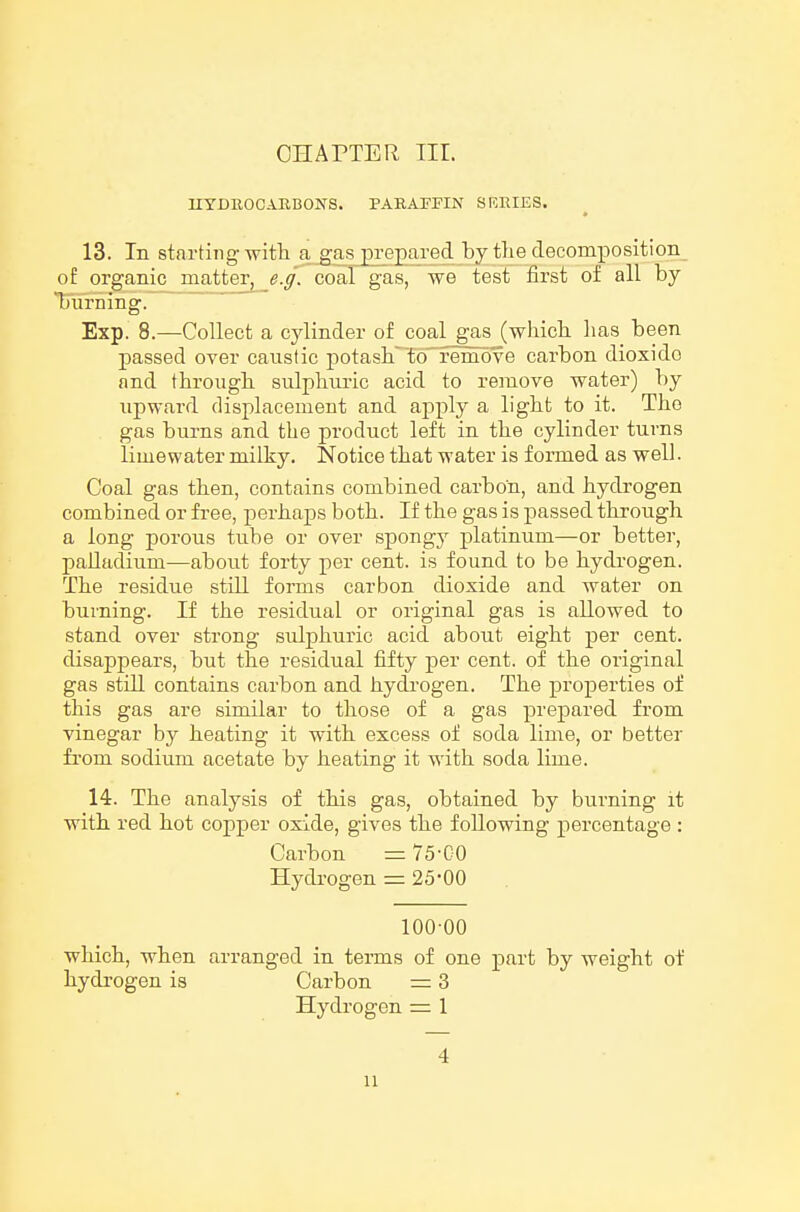 nYDB,OCAB,BONS. PARAPFIN SERIES. 13. In starting witli a gas prepared by the decomposition of organic matter, e.g. coal gas, we test first of all by burning. ~~ Exp. 8.—Collect a cylinder of coal gas (which has been passed over caustic potash'To'remove carbon dioxide and through sulphui-ic acid to remove water) by upward displacement and apj)ly a light to it. The gas burns and the product left in the cylinder turns lime water milky. Notice that water is formed as well. Coal gas then, contains combined carbon, and hydrogen combined or free, perhaps both. If the gas is passed through a long porous tube or over spongy platinum—or better, palladium—about forty per cent, is found to be hydi-ogen. The residue still forms carbon dioxide and water on burning. If the residual or original gas is allowed to stand over strong sulphuric acid about eight per cent, disappears, but the residual fifty per cent, of the original gas still contains carbon and hydrogen. The properties of this gas are similar to those of a gas prepared from vinegar by heating it with excess of soda lime, or better fi'om sodium acetate by heating it with soda lime. 14. The analysis of this gas, obtained by burning it with red hot copper oxide, gives the following percentage : Carbon = 75-CO Hydrogen = 25*00 100 00 which, when arranged in terms of one part by weight of hydrogen is Carbon = 3 Hydrogen =: 1 4