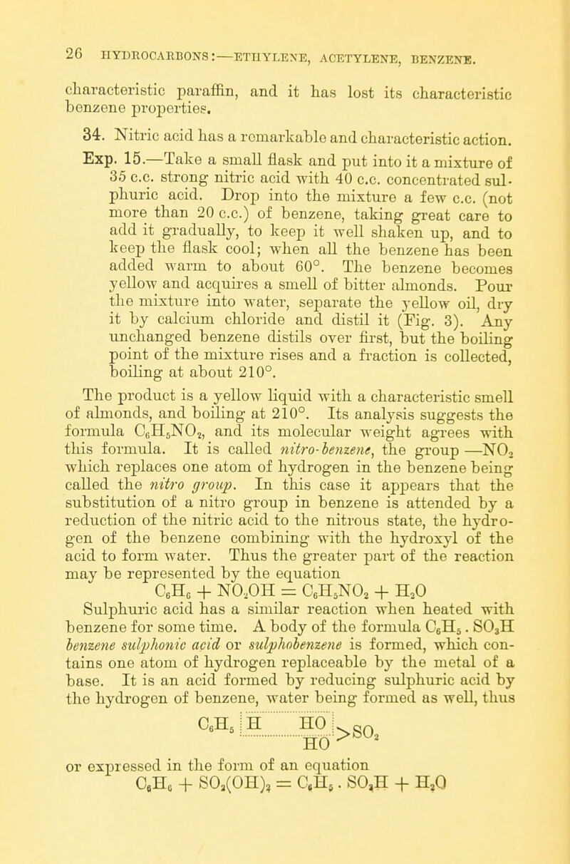 charaeteristic paraffin, and it has lost its characteristic benzene pi-operties, 34. Nitric acid has a remarkable and characteristic action. Exp. 15.—Take a small flask and put into it a mixture of 35 c.c. strong nitric acid with 40 c.c. concentrated sul- phuric acid. Drop into the mixture a few c.c. (not more than 20 c.c.) of benzene, taking gi-eat care to add it gradually, to keep it well shaken up, and to keep the flask cool; when all the benzene has been added warm to about 60°. The benzene becomes yellow and acquires a smell of bitter almonds. Pom- the mixture into water, separate the yellow oil, dry it by calcium chloride and distil it (Fig. 3). Any unchanged benzene distils over first, but the boiling point of the mixture rises and a fi-action is collected, boiling at about 210°. The product is a yellow liquid with a characteristic smell of almonds, and boiling at 210°. Its analysis suggests the formula CeHjNOj, and its molecular weight agrees with this formula. It is caUed nitro-lenzene, the group —NO, which replaces one atom of hydrogen in the benzene being called the nitro group. In this case it appears that the substitution of a nitro group in benzene is attended by a reduction of the nitric acid to the nitrous state, the hydro- gen of the benzene combining with the hydroxyl of the acid to form water. Thus the greater part of the reaction may be represented by the equation CeHo + NO.OH = CeH^NOj + H^O Sulphuric acid has a similar reaction when heated with benzene for some time. A body of the formula CeHj. SO3II benzene sulphonic acid or sulphohenzetie is formed, which con- tains one atom of hydrogen replaceable by the metal of a base. It is an acid formed by reducing sulphuric acid by the hydrogen of benzene, water being formed as well, thus CeHjl HO I SO or expressed in the form of an equation CjHo + SOj(OH), = C.H5. SO,H -t- H,0
