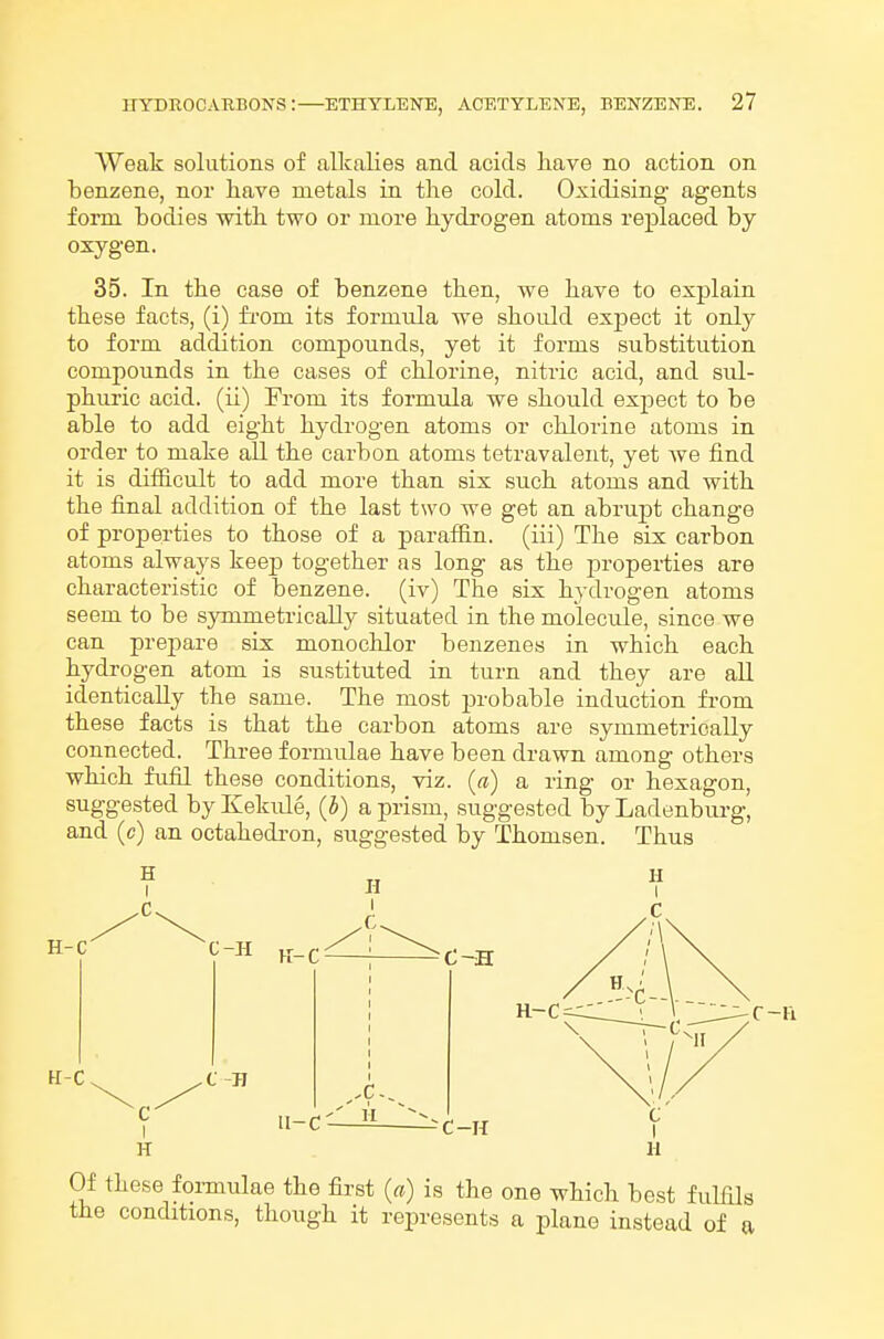 Weak solutions of alkalies and acids have no action on benzene, nor have metals in the cold. Oxidising agents form bodies with two or more hydrogen atoms replaced by oxygen. 35. In the case of benzene then, we have to explain these facts, (i) from its formula we should exjoect it only to form addition compounds, yet it forms substitution compounds in the cases of chlorine, nitric acid, and sid- phuric acid, (ii) From its formula we should expect to be able to add eight hydrogen atoms or chlorine atoms in order to make all the carbon atoms tetravalent, yet Ave find it is difficult to add more than six such atoms and with the final addition of the last two we get an abrupt change of properties to those of a parafiin. (iii) The six carbon atoms always keep together as long as the properties are characteristic of benzene, (iv) The six hydrogen atoms seem to be symmetrically situated in the molecule, since we can prepare six monochlor benzenes in which each hydrogen atom is sustituted in turn and they are all identically the same. The most jwobable induction from these facts is that the carbon atoms are symmetrically connected. Thi-ee formulae have been drawn among others which fufQ these conditions, viz. (a) a ring or hexagon, suggested by Kekule, (5) a prism, suggested by Ladenburg, and (c) an octahedron, suggested by Thomson. Thus H H H C c i\ I \ H-C H-C C t H C-H K-C C-H R-C II-C- -C-H c H H Of these foi-mulae the first {a) is the one which best fuUils the conditions, though it represents a plane instead of a